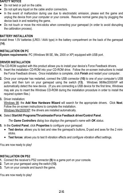  2/6 SAFETY NOTICE •Do not twist or pull on the cable. •Do not spill any liquid on the cable and/or connectors. •In the event of malfunction during use due to electrostatic emission, please exit the game and unplug the device from your computer or your console.  Resume normal game play by plugging the device back in and restarting the game. •Do not touch or move the mini-sticks when connecting your gamepad (in order to avoid disrupting the calibration process).  BATTERY INSTALLATION Install three 1.5V batteries (LR03 / AAA type) in the battery compartment on the back of the gamepad (14).  INSTALLATION ON PC System requirements: PC (Windows 98 SE, Me, 2000 or XP) equipped with USB port.  DRIVER INSTALLATION The CD-ROM supplied with this product allows you to install your device’s Force Feedback drivers. 1.  Insert the installation CD-ROM into your CD-ROM drive.  Follow the on-screen instructions to install the Force Feedback drivers.  Once installation is complete, click Finish and restart your computer. 2.  Once your computer has restarted, connect the USB connector (10) to one of your computer’s USB ports, and then turn on your gamepad using the switch (13).  Windows 98/Me/2000/XP will automatically detect the new device.  (If you are connecting a USB device for the first time, Windows may ask you to insert the Windows CD-ROM during the installation procedure in order to install the required system files.) 3.  Driver installation:  Windows 98: the Add New Hardware Wizard will search for the appropriate drivers.  Click Next.  Follow the on-screen instructions to complete the installation.  Windows Me/2000/XP: the drivers are installed automatically. 4.  Select Start/All Programs/Thrustmaster/Force Feedback driver/Control Panel. The Game Controllers dialog box displays the gamepad’s name with OK status. 5. In the Control Panel, click Properties to configure your gamepad: •Test device: allows you to test and view the gamepad’s buttons, D-pad and axes for the 2 mini-sticks. •Test forces: allows you to test 8 vibration effects and configure vibration effect settings.   You are now ready to play!   INSTALLATION ON PS2 1.  Connect the receiver’s PS2 connector (9) to a game port on your console. 2.   Turn on your gamepad using the switch (13). 3.  Turn on your console and launch the game.  You are now ready to play!   