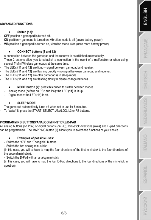   3/6  ADVANCED FUNCTIONS  •Switch (13): -   OFF position = gamepad is turned off. -   ON position = gamepad is turned on, vibration mode is off (saves battery power). -   VIB position = gamepad is turned on, vibration mode is on (uses more battery power).  •CONNECT buttons (8 and 12) A connection between the gamepad and the receiver is established automatically. These 2 buttons allow you to establish a connection in the event of a malfunction or when using several T-Mini Wireless gamepads at the same time. - The LEDs (11 and 12) are lit up = signal between gamepad and receiver. - The LEDs (11 and 12) are flashing quickly = no signal between gamepad and receiver. -  The LEDs (11 and 12) are off = gamepad is in sleep mode. -  The LEDs (11 and 12) are flashing slowly = please change batteries.  •MODE button (7): press this button to switch between modes. -  Analog mode (default on PS2 and PC): the LED (11) is lit up. -  Digital mode: the LED (11) is off.  •SLEEP MODE:  -  The gamepad automatically turns off when not in use for 5 minutes. -  To “wake” it, press the START, SELECT, ANALOG, L3 or R3 buttons.   PROGRAMMING BUTTONS/ANALOG MINI-STICKS/D-PAD  All analog buttons (on PS2) or digital buttons (on PC), mini-stick directions (axes) and D-pad directions can be programmed.  The MAPPING button (6) allows you to switch the functions of your choice.  •Examples of possible uses: -  Switch the “X/1” and “Triangle/4” buttons. -  Switch the two analog mini-sticks (in this case, you will to have to map the four directions of the first mini-stick to the four directions of the second mini-stick). -  Switch the D-Pad with an analog mini-stick (in this case, you will have to map the four D-Pad directions to the four directions of the mini-stick in question). 