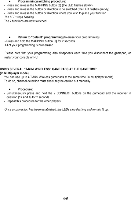  4/6  •Programming/switching procedure: -  Press and release the MAPPING button (6) (the LED flashes slowly). -  Press and release the button or direction to be switched (the LED flashes quickly). -  Press and release the button or direction where you wish to place your function. The LED stops flashing. The 2 functions are now switched.    •Return to “default” programming (to erase your programming): - Press and hold the MAPPING button (6) for 2 seconds. All of your programming is now erased.  Please note that your programming also disappears each time you disconnect the gamepad, or restart your console or PC.   USING SEVERAL “T-MINI WIRELESS” GAMEPADS AT THE SAME TIME: (in Multiplayer mode) You can use up to 4 T-Mini Wireless gamepads at the same time (in multiplayer mode). To do so, channel detection must absolutely be carried out manually.  •Procedure: - Simultaneously press and hold the 2 CONNECT buttons on the gamepad and the receiver in question (12 and 8) for 2 seconds. -  Repeat this procedure for the other players.  Once a connection has been established, the LEDs stop flashing and remain lit up.  