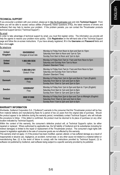   5/6 TECHNICAL SUPPORT If you encounter a problem with your product, please go to http://ts.thrustmaster.com and click Technical Support.  From there you will be able to access various utilities (Frequently Asked Questions (FAQ), the latest versions of drivers and software) that may help to resolve your problem.  If the problem persists, you can contact the Thrustmaster products technical support service (“Technical Support”): By email: In order to take advantage of technical support by email, you must first register online.  The information you provide will help the agents to resolve your problem more quickly.  Click Registration on the left-hand side of the Technical Support page and follow the on-screen instructions.  If you have already registered, fill in the Username and Password fields and then click Login. By telephone: United Kingdom 08450800942 Charges at local rate Monday to Friday from Noon to 4pm and 5pm to 10pm Saturday from 9am to Noon and 1pm to 7pm  Sunday from 9am to Noon and 1pm to 4pm United States 1-866-889-5036 Free Monday to Friday from 7am to 11am and from Noon to 5pm Saturday and Sunday from 7am to Noon  (Eastern Standard Time) Canada  1-866-889-2181 Gratuit / Free Monday to Friday from 7am to 11am and from Noon to 5pm Saturday and Sunday from 7am to Noon  (Eastern Standard Time) Denmark  80887690 Free Monday to Friday from 1pm to 5pm and 6pm to 11pm (English) Saturday from 9am to 1pm and 2pm to 8pm  Sunday from 10am to 1pm and 2pm to 5pm Sweden  0200884567 Free Monday to Friday from 1pm to 5pm and 6pm to 11pm (English) Saturday from 9am to 1pm and 2pm to 8pm  Sunday from 10am to 1pm and 2pm to 5pm Finland  0800 913060 Free Monday to Friday from 2pm to 6pm and 7pm to Midnight (English) Saturday from 10am to 2pm and 3pm to 9pm  Sunday from 11am to 2pm and 3pm to 6pm  WARRANTY INFORMATION Worldwide, Guillemot Corporation S.A. (“Guillemot”) warrants to the consumer that this Thrustmaster product will be free from material defects and manufacturing flaws for a period of two (2) years from the original date of purchase.  Should the product appear to be defective during the warranty period, immediately contact Technical Support, who will indicate the procedure to follow.  If the defect is confirmed, the product must be returned to its place of purchase (or any other location indicated by Technical Support). Within the context of this warranty, the consumer’s defective product will, at Technical Support’s option, be either repaired or replaced.  Where authorized by applicable law, the full liability of Guillemot and its subsidiaries (including for indirect damages) is limited to the repair or replacement of the Thrustmaster product.  The consumer’s legal rights with respect to legislation applicable to the sale of consumer goods are not affected by this warranty. This warranty shall not apply: (1) if the product has been modified, opened, altered, or has suffered damage as a result of inappropriate or abusive use, negligence, an accident, normal wear, or any other cause not related to a material defect or manufacturing flaw; (2) in the event of failure to comply with the instructions provided by Technical Support; (3) to software not published by Guillemot, said software being subject to a specific warranty provided by its publisher.  