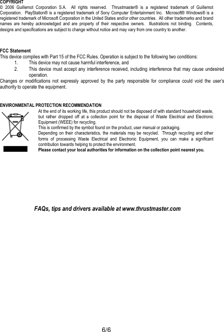  6/6 COPYRIGHT © 2006 Guillemot Corporation S.A.  All rights reserved.  Thrustmaster® is a registered trademark of Guillemot Corporation.  PlayStation® is a registered trademark of Sony Computer Entertainment Inc.  Microsoft® Windows® is a registered trademark of Microsoft Corporation in the United States and/or other countries.  All other trademarks and brand names are hereby acknowledged and are property of their respective owners.  Illustrations not binding.  Contents, designs and specifications are subject to change without notice and may vary from one country to another.  FCC Statement This device complies with Part 15 of the FCC Rules. Operation is subject to the following two conditions: 1. This device may not cause harmful interference, and 2. This device must accept any interference received, including interference that may cause undesired operation. Changes or modifications not expressly approved by the party responsible for compliance could void the user’s authority to operate the equipment.   ENVIRONMENTAL PROTECTION RECOMMENDATION At the end of its working life, this product should not be disposed of with standard household waste, but rather dropped off at a collection point for the disposal of Waste Electrical and Electronic Equipment (WEEE) for recycling. This is confirmed by the symbol found on the product, user manual or packaging.  Depending on their characteristics, the materials may be recycled.  Through recycling and other forms of processing Waste Electrical and Electronic Equipment, you can make a significant contribution towards helping to protect the environment.  Please contact your local authorities for information on the collection point nearest you.      FAQs, tips and drivers available at www.thrustmaster.com  
