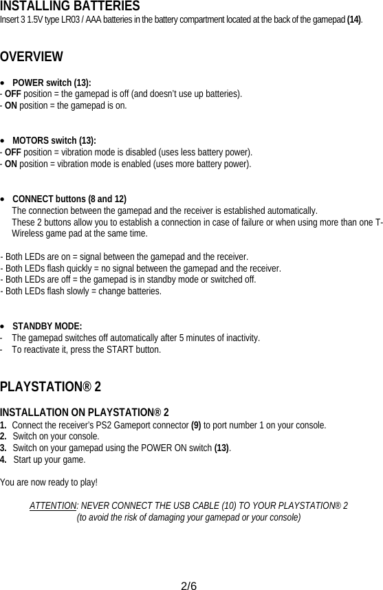  2/6 INSTALLING BATTERIES Insert 3 1.5V type LR03 / AAA batteries in the battery compartment located at the back of the gamepad (14).   OVERVIEW  • POWER switch (13): - OFF position = the gamepad is off (and doesn’t use up batteries). - ON position = the gamepad is on.   • MOTORS switch (13): - OFF position = vibration mode is disabled (uses less battery power). - ON position = vibration mode is enabled (uses more battery power).   • CONNECT buttons (8 and 12) The connection between the gamepad and the receiver is established automatically. These 2 buttons allow you to establish a connection in case of failure or when using more than one T-Wireless game pad at the same time.  - Both LEDs are on = signal between the gamepad and the receiver. - Both LEDs flash quickly = no signal between the gamepad and the receiver. - Both LEDs are off = the gamepad is in standby mode or switched off. - Both LEDs flash slowly = change batteries.   • STANDBY MODE:  -  The gamepad switches off automatically after 5 minutes of inactivity. -  To reactivate it, press the START button.   PLAYSTATION® 2  INSTALLATION ON PLAYSTATION® 2 1.  Connect the receiver’s PS2 Gameport connector (9) to port number 1 on your console. 2.  Switch on your console. 3.   Switch on your gamepad using the POWER ON switch (13). 4.   Start up your game.  You are now ready to play!  ATTENTION: NEVER CONNECT THE USB CABLE (10) TO YOUR PLAYSTATION® 2 (to avoid the risk of damaging your gamepad or your console) 