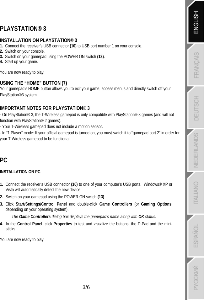   3/6 PLAYSTATION® 3  INSTALLATION ON PLAYSTATION® 3 1.  Connect the receiver’s USB connector (10) to USB port number 1 on your console. 2.  Switch on your console. 3.  Switch on your gamepad using the POWER ON switch (13). 4.  Start up your game.  You are now ready to play!  USING THE “HOME” BUTTON (7) Your gamepad’s HOME button allows you to exit your game, access menus and directly switch off your PlayStation®3 system.  IMPORTANT NOTES FOR PLAYSTATION® 3 - On PlayStation® 3, the T-Wireless gamepad is only compatible with PlayStation® 3 games (and will not function with PlayStation® 2 games). - Your T-Wireless gamepad does not include a motion sensor. - In “1 Player” mode: If your official gamepad is turned on, you must switch it to “gamepad port 2” in order for your T-Wireless gamepad to be functional.  PC  INSTALLATION ON PC   1.  Connect the receiver’s USB connector (10) to one of your computer’s USB ports.  Windows® XP or Vista will automatically detect the new device. 2.  Switch on your gamepad using the POWER ON switch (13). 3.  Click  Start/Settings/Control Panel and double-click Game Controllers (or  Gaming Options, depending on your operating system). The Game Controllers dialog box displays the gamepad’s name along with OK status. 4.  In the Control Panel, click Properties to test and visualize the buttons, the D-Pad and the mini-sticks.  You are now ready to play! 