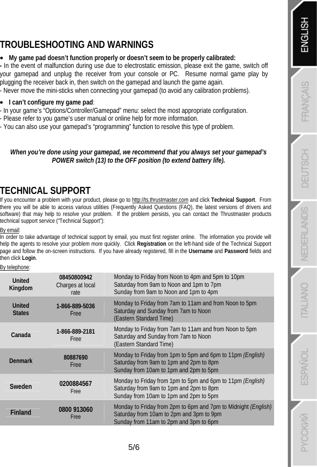   5/6 TROUBLESHOOTING AND WARNINGS • My game pad doesn’t function properly or doesn’t seem to be properly calibrated:  - In the event of malfunction during use due to electrostatic emission, please exit the game, switch off your gamepad and unplug the receiver from your console or PC.  Resume normal game play by plugging the receiver back in, then switch on the gamepad and launch the game again.  - Never move the mini-sticks when connecting your gamepad (to avoid any calibration problems). • I can’t configure my game pad: - In your game’s “Options/Controller/Gamepad” menu: select the most appropriate configuration.  - Please refer to you game’s user manual or online help for more information. - You can also use your gamepad’s “programming” function to resolve this type of problem.  When you’re done using your gamepad, we recommend that you always set your gamepad’s POWER switch (13) to the OFF position (to extend battery life).  TECHNICAL SUPPORT If you encounter a problem with your product, please go to http://ts.thrustmaster.com and click Technical Support.  From there you will be able to access various utilities (Frequently Asked Questions (FAQ), the latest versions of drivers and software) that may help to resolve your problem.  If the problem persists, you can contact the Thrustmaster products technical support service (“Technical Support”): By email: In order to take advantage of technical support by email, you must first register online.  The information you provide will help the agents to resolve your problem more quickly.  Click Registration on the left-hand side of the Technical Support page and follow the on-screen instructions.  If you have already registered, fill in the Username and Password fields and then click Login. By telephone: United Kingdom 08450800942 Charges at local rate Monday to Friday from Noon to 4pm and 5pm to 10pm Saturday from 9am to Noon and 1pm to 7pm  Sunday from 9am to Noon and 1pm to 4pm United States  1-866-889-5036 Free Monday to Friday from 7am to 11am and from Noon to 5pm Saturday and Sunday from 7am to Noon  (Eastern Standard Time) Canada  1-866-889-2181 Free Monday to Friday from 7am to 11am and from Noon to 5pm Saturday and Sunday from 7am to Noon  (Eastern Standard Time) Denmark  80887690 Free Monday to Friday from 1pm to 5pm and 6pm to 11pm (English) Saturday from 9am to 1pm and 2pm to 8pm  Sunday from 10am to 1pm and 2pm to 5pm Sweden  0200884567 Free Monday to Friday from 1pm to 5pm and 6pm to 11pm (English) Saturday from 9am to 1pm and 2pm to 8pm  Sunday from 10am to 1pm and 2pm to 5pm Finland  0800 913060 Free Monday to Friday from 2pm to 6pm and 7pm to Midnight (English) Saturday from 10am to 2pm and 3pm to 9pm  Sunday from 11am to 2pm and 3pm to 6pm 