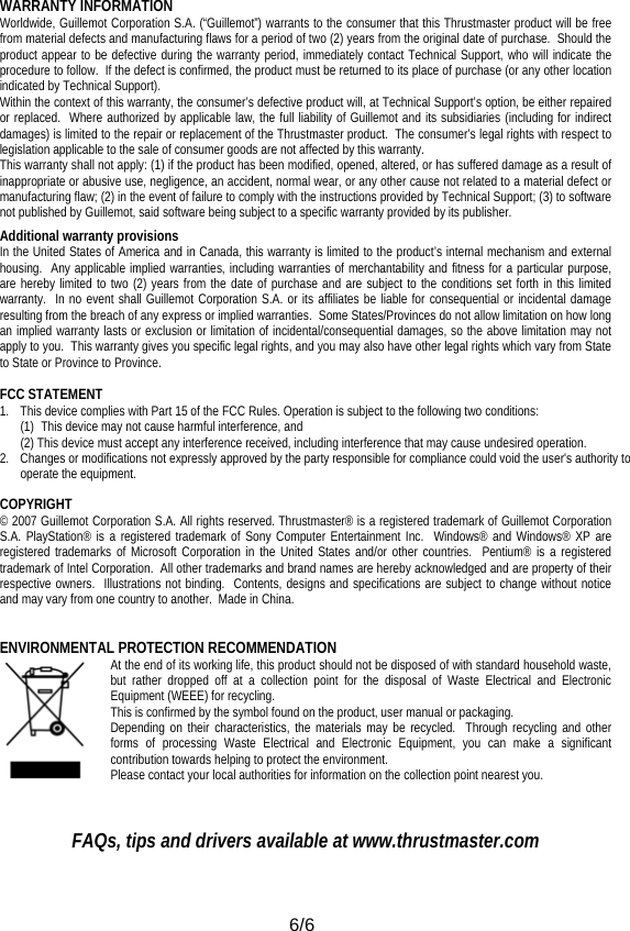  6/6 WARRANTY INFORMATION Worldwide, Guillemot Corporation S.A. (“Guillemot”) warrants to the consumer that this Thrustmaster product will be free from material defects and manufacturing flaws for a period of two (2) years from the original date of purchase.  Should the product appear to be defective during the warranty period, immediately contact Technical Support, who will indicate the procedure to follow.  If the defect is confirmed, the product must be returned to its place of purchase (or any other location indicated by Technical Support). Within the context of this warranty, the consumer’s defective product will, at Technical Support’s option, be either repaired or replaced.  Where authorized by applicable law, the full liability of Guillemot and its subsidiaries (including for indirect damages) is limited to the repair or replacement of the Thrustmaster product.  The consumer’s legal rights with respect to legislation applicable to the sale of consumer goods are not affected by this warranty. This warranty shall not apply: (1) if the product has been modified, opened, altered, or has suffered damage as a result of inappropriate or abusive use, negligence, an accident, normal wear, or any other cause not related to a material defect or manufacturing flaw; (2) in the event of failure to comply with the instructions provided by Technical Support; (3) to software not published by Guillemot, said software being subject to a specific warranty provided by its publisher. Additional warranty provisions In the United States of America and in Canada, this warranty is limited to the product’s internal mechanism and external housing.  Any applicable implied warranties, including warranties of merchantability and fitness for a particular purpose, are hereby limited to two (2) years from the date of purchase and are subject to the conditions set forth in this limited warranty.  In no event shall Guillemot Corporation S.A. or its affiliates be liable for consequential or incidental damage resulting from the breach of any express or implied warranties.  Some States/Provinces do not allow limitation on how long an implied warranty lasts or exclusion or limitation of incidental/consequential damages, so the above limitation may not apply to you.  This warranty gives you specific legal rights, and you may also have other legal rights which vary from State to State or Province to Province.  FCC STATEMENT 1.  This device complies with Part 15 of the FCC Rules. Operation is subject to the following two conditions: (1) This device may not cause harmful interference, and (2) This device must accept any interference received, including interference that may cause undesired operation. 2.  Changes or modifications not expressly approved by the party responsible for compliance could void the user&apos;s authority to operate the equipment. COPYRIGHT © 2007 Guillemot Corporation S.A. All rights reserved. Thrustmaster® is a registered trademark of Guillemot Corporation S.A. PlayStation® is a registered trademark of Sony Computer Entertainment Inc.  Windows® and Windows® XP are registered trademarks of Microsoft Corporation in the United States and/or other countries.  Pentium® is a registered trademark of Intel Corporation.  All other trademarks and brand names are hereby acknowledged and are property of their respective owners.  Illustrations not binding.  Contents, designs and specifications are subject to change without notice and may vary from one country to another.  Made in China.  ENVIRONMENTAL PROTECTION RECOMMENDATION At the end of its working life, this product should not be disposed of with standard household waste, but rather dropped off at a collection point for the disposal of Waste Electrical and Electronic Equipment (WEEE) for recycling. This is confirmed by the symbol found on the product, user manual or packaging.  Depending on their characteristics, the materials may be recycled.  Through recycling and other forms of processing Waste Electrical and Electronic Equipment, you can make a significant contribution towards helping to protect the environment.  Please contact your local authorities for information on the collection point nearest you.  FAQs, tips and drivers available at www.thrustmaster.com 