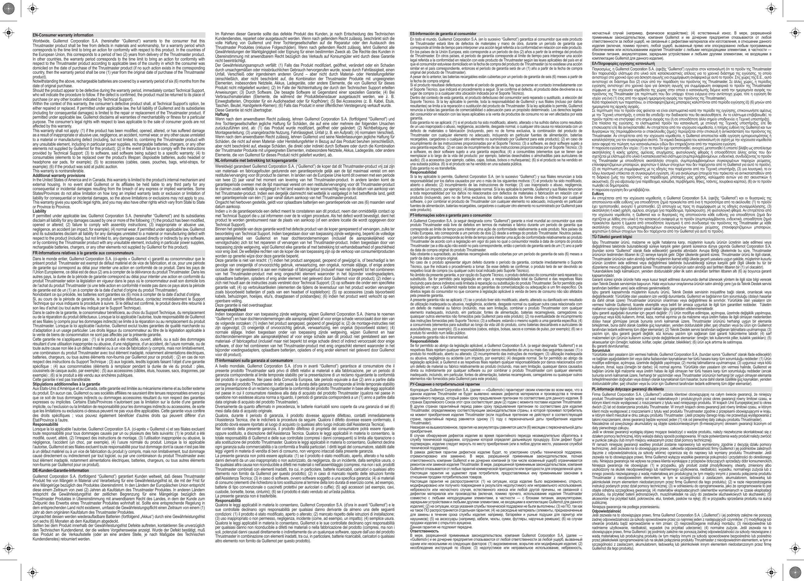 EN-Consumer warranty informationWorldwide, Guillemot Corporation S.A. (hereinafter “Guillemot”) warrants to the consumer that this Thrustmaster product shall be free from defects in materials and workmanship, for a warranty period which corresponds to the time limit to bring an action for conformity with respect to this product. In the countries of the European Union, this corresponds to a period of two (2) years from delivery of the Thrustmaster product. In other countries, the warranty period corresponds to the time limit to bring an action for conformity with respect to the Thrustmaster product according to applicable laws of the country in which the consumer was domiciled on the date of purchase of the Thrustmaster product (if no such action exists in the corresponding country, then the warranty period shall be one (1) year from the original date of purchase of the Thrustmaster product).Notwithstanding the above, rechargeable batteries are covered by a warranty period of six (6) months from the date of original purchase.Should the product appear to be defective during the warranty period, immediately contact Technical Support, who will indicate the procedure to follow. If the defect is confirmed, the product must be returned to its place of purchase (or any other location indicated by Technical Support).Within the context of this warranty, the consumer’s defective product shall, at Technical Support’s option, be either repaired or replaced. If permitted under applicable law, the full liability of Guillemot and its subsidiaries (including for consequential damages) is limited to the repair or replacement of the Thrustmaster product. If permitted under applicable law, Guillemot disclaims all warranties of merchantability or fitness for a particular purpose. The consumer’s legal rights with respect to laws applicable to the sale of consumer goods are not affected by this warranty.This warranty shall not apply: (1) if the product has been modified, opened, altered, or has suffered damage as a result of inappropriate or abusive use, negligence, an accident, normal wear, or any other cause unrelated to a material or manufacturing defect (including, but not limited to, combining the Thrustmaster product with any unsuitable element, including in particular power supplies, rechargeable batteries, chargers, or any other elements not supplied by Guillemot for this product); (2) in the event of failure to comply with the instructions provided by Technical Support; (3) to software, said software being subject to a specific warranty; (4) to consumables (elements to be replaced over the product’s lifespan: disposable batteries, audio headset or headphone ear pads, for example); (5) to accessories (cables, cases, pouches, bags, wrist-straps, for example); (6) if the product was sold at public auction.This warranty is nontransferable.Additional warranty provisionsIn the United States of America and in Canada, this warranty is limited to the product’s internal mechanism and external housing. In no event shall Guillemot or its affiliates be held liable to any third party for any consequential or incidental damages resulting from the breach of any express or implied warranties. Some States/Provinces do not allow limitation on how long an implied warranty lasts or exclusion or limitation of liability for consequential or incidental damages, so the above limitations or exclusions may not apply to you. This warranty gives you specific legal rights, and you may also have other rights which vary from State to State or Province to Province.LiabilityIf permitted under applicable law, Guillemot Corporation S.A. (hereinafter “Guillemot”) and its subsidiaries disclaim all liability for any damages caused by one or more of the following: (1) the product has been modified, opened or altered; (2) failure to comply with assembly instructions; (3) inappropriate or abusive use, negligence, an accident (an impact, for example); (4) normal wear. If permitted under applicable law, Guillemot and its subsidiaries disclaim all liability for any damages unrelated to a material or manufacturing defect with respect to the product (including, but not limited to, any damages caused directly or indirectly by any software, or by combining the Thrustmaster product with any unsuitable element, including in particular power supplies, rechargeable batteries, chargers, or any other elements not supplied by Guillemot for this product).FR-Informations relatives à la garantie aux consommateursDans le monde entier, Guillemot Corporation S.A. (ci-après « Guillemot ») garantit au consommateur que le présent produit  Thrustmaster est exempt de défaut matériel et de vice de fabrication, et ce, pour une période de garantie qui correspond au délai pour intenter une action en conformité de ce produit. Dans les pays de l’Union Européenne, ce délai est de deux (2) ans à compter de la délivrance du produit Thrustmaster. Dans les autres pays, la durée de la période de garantie correspond au délai pour intenter une action en conformité du produit Thrustmaster selon la législation en vigueur dans le pays où le consommateur avait son domicile lors de l’achat du produit Thrustmaster (si une telle action en conformité n’existe pas dans ce pays alors la période de garantie est de un (1) an à compter de la date d’achat d’origine du produit Thrustmaster). Nonobstant ce qui précède, les batteries sont garanties six (6) mois à compter de la date d’achat d’origine. Si, au cours de la période de garantie, le produit semble défectueux, contactez immédiatement le Support Technique qui vous indiquera la procédure à suivre. Si le défaut est confirmé, le produit devra être retourné à son lieu d’achat (ou tout autre lieu indiqué par le Support Technique).Dans le cadre de la garantie, le consommateur bénéficiera, au choix du Support Technique, du remplacement ou de la réparation du produit défectueux. Lorsque la loi applicable l’autorise, toute responsabilité de Guillemot et ses filiales (y compris pour les dommages indirects) se limite à la réparation ou au remplacement du produit Thrustmaster. Lorsque la loi applicable l’autorise, Guillemot exclut toutes garanties de qualité marchande ou d’adaptation à un usage particulier. Les droits légaux du consommateur au titre de la législation applicable à la vente de biens de consommation ne sont pas affectés par la présente garantie.Cette garantie ne s’appliquera pas : (1) si le produit a été modifié, ouvert, altéré, ou a subi des dommages résultant d’une utilisation inappropriée ou abusive, d’une négligence, d’un accident, de l’usure normale, ou de toute autre cause non liée à un défaut matériel ou à un vice de fabrication (y compris, mais non limitativement, une combinaison du produit Thrustmaster avec tout élément inadapté, notamment alimentations électriques, batteries, chargeurs, ou tous autres éléments non-fournis par Guillemot pour ce produit) ; (2) en cas de non respect des instructions du Support Technique ; (3) aux logiciels, lesdits logiciels faisant l’objet d’une garantie spécifique ; (4) aux consommables (éléments à remplacer pendant la durée de vie du produit : piles, coussinets de casque audio, par exemple) ; (5) aux accessoires (câbles, étuis, housses, sacs, dragonnes, par exemple) ; (6) si le produit a été vendu aux enchères publiques.Cette garantie n’est pas transférable.Stipulations additionnelles à la garantieAux États-Unis d’Amérique et au Canada, cette garantie est limitée au mécanisme interne et au boîtier externe du produit. En aucun cas, Guillemot ou ses sociétés affiliées ne sauraient être tenues responsables envers qui que ce soit de tous dommages indirects ou dommages accessoires résultant du non respect des garanties expresses ou implicites. Certains États/Provinces n’autorisent pas la limitation sur la durée d’une garantie implicite, ou l’exclusion ou la limitation de responsabilité pour les dommages indirects ou accessoires, de sorte que les limitations ou exclusions ci-dessus peuvent ne pas vous être applicables. Cette garantie vous confère des droits spécifiques ; vous pouvez également bénéficier d’autres droits qui peuvent différer d’un État/Province à l’autre.ResponsabilitéLorsque la loi applicable l’autorise, Guillemot Corporation S.A. (ci-après « Guillemot ») et ses filiales excluent toute responsabilité pour tous dommages causés par un ou plusieurs des faits suivants: (1) le produit a été modifié, ouvert, altéré, (2) l’irrespect des instructions de montage, (3) l’utilisation inappropriée ou abusive, la négligence, l’accident (un choc, par exemple), (4) l’usure normale du produit. Lorsque la loi applicable l’autorise, Guillemot et ses filiales excluent toute responsabilité pour tout dommage dont la cause n’est pas liée à un défaut matériel ou à un vice de fabrication du produit (y compris, mais non limitativement, tout dommage causé directement ou indirectement par tout logiciel, ou par une combinaison du produit Thrustmaster avec tout élément inadapté, notamment alimentations électriques, batteries, chargeurs, ou tous autres éléments non-fournis par Guillemot pour ce produit).DE-Kunden-Garantie-InformationGuillemot Corporation S.A. (fortfolgend “Guillemot”) garantiert Kunden weltweit, daß dieses Thrustmaster Produkt frei von Mängeln in Material und Verarbeitung für eine Gewährleistungsfrist ist, die mit der Frist für eine Mängelrüge bezüglich des Produktes übereinstimmt. In den Ländern der Europäischen Union entspricht diese einem Zeitraum von zwei (2) Jahren ab Kaufdatum des Thrustmaster Produktes. In anderen Ländern entspricht die Gewährleistungsfrist der zeitlichen Begrenzung für eine Mängelrüge bezüglich des Thrustmaster Produktes in Übereinstimmung mit anwendbarem Recht des Landes, in dem der Kunde zum Zeitpunkt des Erwerbs eines Thrustmaster Produktes wohnhaft ist. Sollte eine entsprechende Regelung in dem entsprechenden Land nicht existieren, umfasst die Gewährleistungspflicht einen Zeitraum von einem (1) Jahr ab dem originären Kaufdatum des Thrustmaster Produktes.Ungeachtet dessen werden wiederaufladbare Batterien (fortfolgend „Akkus“) durch eine Gewährleistungsfrist von sechs (6) Monaten ab dem Kaufdatum abgedeckt.Sollten bei dem Produkt innerhalb der Gewährleistungsfrist Defekte auftreten, kontaktieren Sie unverzüglich den Technischen Kundendienst, der die weitere Vorgehensweise anzeigt. Wurde der Defekt bestätigt, muß das Produkt an die Verkaufsstelle (oder an eine andere Stelle, je nach Maßgabe des Technischen Kundendienstes) retourniert werden.Im Rahmen dieser Garantie sollte das defekte Produkt des Kunden, je nach Entscheidung des Technischen Kundendienstes, repariert oder ausgetauscht werden. Wenn nach geltendem Recht zulässig, beschränkt sich die volle Haftung von Guillemot und ihrer Tochtergesellschaften auf die Reparatur oder den Austausch des Thrustmaster Produktes (inklusive Folgeschäden). Wenn nach geltendem Recht zulässig, lehnt Guillemot alle Gewährleistungen der Marktgängigkeit oder Eignung für einen bestimmten Zweck ab. Die Rechte des Kunden in Übereinstimmung mit anwendbarem Recht bezüglich des Verkaufs auf Konsumgüter wird durch diese Garantie nicht beeinträchtigt.Der Gewährleistungsanspruch verfällt: (1) Falls das Produkt modifiziert, geöffnet, verändert oder ein Schaden durch unsachgemäßen oder missbräuchlichen Gebrauch hervorgerufen wurde, sowie durch Fahrlässigkeit, einen Unfall, Verschleiß oder irgendeinem anderen Grund – aber nicht durch Material- oder Herstellungsfehler (einschließlich, aber nicht beschränkt auf, die Kombination der Thrustmaster Produkte mit ungeeigneten Elementen, insbesondere Netzteile, Akkus, Ladegeräte, oder andere Elemente, die von Guillemot für dieses Produkt nicht mitgeliefert wurden); (2) Im Falle der Nichteinhaltung der durch den Technischen Support erteilten Anweisungen; (3) Durch Software. Die besagte Software ist Gegenstand einer speziellen Garantie; (4) Bei Verbrauchsmaterialien (Elemente, die während der Produktlebensdauer ausgetauscht werden, wie z. B. Einwegbatterien, Ohrpolster für ein Audioheadset oder für Kopfhörer); (5) Bei Accessoires (z. B. Kabel, Etuis, Taschen, Beutel, Handgelenk-Riemen); (6) Falls das Produkt in einer öffentlichen Versteigerung verkauft wurde.Diese Garantie ist nicht übertragbar.HaftungWenn nach dem anwendbaren Recht zulässig, lehnen Guillemot Corporation S.A. (fortfolgend &quot;Guillemot&quot;) und ihre Tochtergesellschaften jegliche Haftung für Schäden, die auf eine oder mehrere der folgenden Ursachen zurückzuführen sind, ab: (1) das Produkt wurde modifiziert, geöffnet oder geändert; (2) Nichtbefolgung der Montageanleitung; (3) unangebrachte Nutzung, Fahrlässigkeit, Unfall (z. B. ein Aufprall); (4) normalem Verschleiß. Wenn nach dem anwendbaren Recht zulässig, lehnen Guillemot und seine Niederlassungen jegliche Haftung für Schäden, die nicht auf einen Material- oder Herstellungsfehler in Bezug auf das Produkt beruhen (einschließlich, aber nicht beschränkt auf, etwaige Schäden, die direkt oder indirekt durch Software oder durch die Kombination der Thrustmaster Produkte mit ungeeigneten Elementen, insbesondere Netzteile, Akkus, Ladegeräte, oder andere Elemente, die von Guillemot für dieses Produkt nicht geliefert wurden), ab.NL-Informatie met betrekking tot kopersgarantieWereldwijd garandeert Guillemot Corporation S.A. (“Guillemot”) de koper dat dit Thrustmaster-product vrij zal zijn van materiaal- en fabricagefouten gedurende een garantieperiode gelijk aan de tijd maximaal vereist om een restitutie/vervanging voor dit product te claimen. In landen van de Europese Unie komt dit overeen met een periode van twee (2) jaar vanaf het moment van levering van het Thrustmaster-product. In andere landen komt de garantieperiode overeen met de tijd maximaal vereist om een restitutie/vervanging voor dit Thrustmaster-product te claimen zoals wettelijk is vastgelegd in het land waarin de koper woonachtig was op de datum van aankoop van het Thrustmaster-product. Indien een dergelijk claimrecht niet wettelijk is vastgelegd in het betreffende land, geldt een garantieperiode van één (1) jaar vanaf datum aankoop van het Thrustmaster-product.Ongacht het hierboven gestelde, geldt voor oplaadbare batterijen een garantieperiode van zes (6) maanden vanaf datum aankoop.Indien u in de garantieperiode een defect meent te constateren aan dit product, neem dan onmiddellijk contact op met Technical Support die u zal informeren over de te volgen procedure. Als het defect wordt bevestigd, dient het product te worden geretourneerd naar de plaats van aankoop (of een andere locatie die wordt opgegeven door Technical Support).Binnen het gestelde van deze garantie wordt het defecte product van de koper gerepareerd of vervangen, zulks ter beoordeling van Technical Support. Indien toegestaan door van toepassing zijnde wetgeving, beperkt de volledige aansprakelijkheid van Guillemot en haar dochterondernemingen (inclusief de aansprakelijkheid voor vervolgschade) zich tot het repareren of vervangen van het Thrustmaster-product. Indien toegestaan door van toepassing zijnde wetgeving, wijst Guillemot elke garantie af met betrekking tot verhandelbaarheid of geschiktheid voor enig doel. De wettelijke rechten van de koper die van toepassing zijn op de verkoop van consumentproducten worden op generlei wijze door deze garantie beperkt.Deze garantie is niet van kracht: (1) indien het product aangepast, geopend of gewijzigd is, of beschadigd is ten gevolge van oneigenlijk of onvoorzichtig gebruik, verwaarlozing, een ongeluk, normale slijtage, of enige andere oorzaak die niet gerelateerd is aan een materiaal- of fabricagefout (inclusief maar niet beperkt tot het combineren van het Thrustmaster-product met enig ongeschikt element waaronder in het bijzonder voedingsadapters, oplaadbare batterijen, opladers of enig ander element niet geleverd door Guillemot voor dit product); (2) indien u zich niet houdt aan de instructies zoals verstrekt door Technical Support; (3) op software die onder een specifieke garantie valt; (4) op verbruiksartikelen (elementen die tijdens de levensduur van het product worden vervangen zoals bijvoorbeeld batterijen of pads van een headset of koptelefoon); (5) op accessoires (zoals bijvoorbeeld kabels, behuizingen, hoesjes, etui&apos;s, draagtassen of polsbandjes); (6) indien het product werd verkocht op een openbare veiling.Deze garantie is niet overdraagbaar.AansprakelijkheidIndien toegestaan door van toepassing zijnde wetgeving, wijzen Guillemot Corporation S.A. (hierna te noemen “Guillemot”) en haar dochterondernemingen alle aansprakelijkheid af voor enige schade veroorzaakt door één van de volgende oorzaken: (1) indien het product aangepast, geopend of gewijzigd is; (2) de montage-instructies niet zijn opgevolgd; (3) oneigenlijk of onvoorzichtig gebruik, verwaarlozing, een ongeluk (bijvoorbeeld stoten); (4) normale slijtage. Indien toegestaan onder van toepassing zijnde wetgeving, wijzen Guillemot en haar dochterondernemingen alle aansprakelijkheid af voor enige schade aan dit product niet gerelateerd aan een materiaal- of fabricagefout (inclusief maar niet beperkt tot enige schade direct of indirect veroorzaakt door enige software, of door het combineren van het Thrustmaster-product met enig ongeschikt element waaronder in het bijzonder voedingsadapters, oplaadbare batterijen, opladers of enig ander element niet geleverd door Guillemot voor dit product).IT-Informazioni sulla garanzia al consumatoreA livello mondiale, Guillemot Corporation S.A. (d’ora in avanti “Guillemot”) garantisce al consumatore che il presente prodotto Thrustmaster sarà privo di difetti relativi ai materiali e alla fabbricazione, per un periodo di garanzia corrispondente al limite temporale stabilito per la presentazione di un reclamo riguardante la conformità del prodotto in questione. Nei paesi della Comunità Europea, tale periodo equivale a due (2) anni a partire dalla consegna del prodotto Thrustmaster. In altri paesi, la durata della garanzia corrisponde al limite temporale stabilito per la presentazione di un reclamo riguardante la conformità del prodotto Thrustmaster in base alle leggi applicabili nel paese in cui il consumatore risiedeva alla data di acquisto del prodotto Thrustmaster (qualora nel paese in questione non esistesse alcuna norma a riguardo, il periodo di garanzia corrisponderà a un (1) anno a partire dalla data originale di acquisto del prodotto Thrustmaster). Diversamente da quanto affermato in precedenza, le batterie ricaricabili sono coperte da una garanzia di sei (6) mesi dalla data di acquisto originale.Qualora, durante il periodo di garanzia, il prodotto dovesse apparire difettoso, contatti immediatamente l’Assistenza Tecnica, che le indicherà la procedura da seguire. Qualora il difetto dovesse essere confermato, il prodotto dovrà essere riportato al luogo di acquisto (o qualsiasi altro luogo indicato dall’Assistenza Tecnica).Nel contesto della presente garanzia, il prodotto difettoso di proprietà del consumatore potrà essere riparato oppure sostituito, a discrezione dell’Assistenza Tecnica. Qualora le leggi applicabili in materia lo consentano, la totale responsabilità di Guillemot e delle sue controllate (compresi i danni conseguenti) si limita alla riparazione o alla sostituzione del prodotto Thrustmaster. Qualora le leggi applicabili in materia lo consentano, Guillemot declina ogni garanzia sulla commerciabilità o la conformità a finalità particolari. I diritti legali del consumatore, stabiliti dalle leggi vigenti in materia di vendita di beni di consumo, non vengono intaccati dalla presente garanzia.La presente garanzia non potrà essere applicata: (1) se il prodotto è stato modificato, aperto, alterato o ha subito danni derivanti da un uso inappropriato o non autorizzato, da negligenza, da un incidente, dalla semplice usura, o da qualsiasi altra causa non riconducibile a difetti nei materiali o nell&apos;assemblaggio (compresi, ma non i soli, prodotti Thrustmaster combinati con elementi inadatti, tra cui, in particolare, batterie ricaricabili, caricatori o qualsiasi altro elemento non fornito da Guillemot per questo prodotto); (2) in caso di mancato rispetto delle istruzioni fornite dall&apos;Assistenza Tecnica; (3) in caso di software, ovvero software soggetto a una specifica garanzia; (4) ai materiali di consumo (elementi che richiedono la loro sostituzione al termine della loro durata di esercizio come, ad esempio, batterie di tipo convenzionale o cuscinetti protettivi per auricolari o cuffie); (5) agli accessori (ad esempio, cavi, custodie, borsette, borse, cinturini); (6) se il prodotto è stato venduto ad un&apos;asta pubblica.La presente garanzia non è trasferibile.ResponsabilitàQualora le leggi applicabili in materia lo consentano, Guillemot Corporation S.A. (d&apos;ora in avanti “Guillemot”) e le sue controllate declinano ogni responsabilità per qualsiasi danno derivante da almeno una delle seguenti condizioni: (1) il prodotto è stato modificato, aperto o alterato; (2) mancato rispetto delle istruzioni di installazione; (3) uso inappropriato o non permesso, negligenza, incidente (come, ad esempio, un impatto); (4) semplice usura. Qualora le leggi applicabili in materia lo consentano, Guillemot e le sue controllate declinano ogni responsabilità per qualsiasi danno non riconducibile a difetti nei materiali o nella fabbricazione del prodotto (compresi, ma non i soli, potenziali danni causati direttamente o indirettamente da un qualunque software, oppure dall’uso del prodotto Thrustmaster in combinazione con elementi inadatti, tra cui, in particolare, batterie ricaricabili, caricatori o qualsiasi altro elemento non fornito da Guillemot per questo prodotto).ES-Información de garantía al consumidorEn todo el mundo, Guillemot Corporation S.A. (en lo sucesivo “Guillemot”) garantiza al consumidor que este producto de Thrustmaster estará libre de defectos de materiales y mano de obra, durante un período de garantía que corresponde al límite de tiempo para interponer una acción legal referida a la conformidad en relación con este producto. En los países de la Unión Europea, esto corresponde a un período de dos (2) años a partir de la entrega del producto de Thrustmaster. En otros países, el período de garantía corresponde al límite de tiempo para interponer una acción legal referida a la conformidad en relación con este producto de Thrustmaster según las leyes aplicables del país en el que el consumidor estuviese domiciliado en la fecha de compra del producto de Thrustmaster (si no existiese una acción similar en el país correspondiente, entonces el período de garantía será de un (1) año a partir de la fecha de compra original del producto de Thrustmaster). A pesar de lo anterior, las baterías recargables están cubiertas por un período de garantía de seis (6) meses a partir de la fecha de compra original.Si el producto resultase defectuoso durante el período de garantía, hay que ponerse en contacto inmediatamente con el Soporte Técnico, que indicará el procedimiento a seguir. Si se confirma el defecto, el producto debe devolverse a su lugar de compra (o a cualquier otra ubicación indicada por el Soporte Técnico).Dentro del contexto de esta garantía, el producto defectuoso del consumidor será reparado o sustituido, a elección del Soporte Técnico. Si la ley aplicable lo permite, toda la responsabilidad de Guillemot y sus filiales (incluso por daños resultantes) se limita a la reparación o sustitución del producto de Thrustmaster. Si la ley aplicable lo permite, Guillemot renuncia a todas las garantías de comerciabilidad o adecuación para un propósito determinado. Los derechos legales del consumidor en relación con las leyes aplicables a la venta de productos de consumo no se ven afectados por esta garantía.Esta garantía no se aplicará: (1) si el producto ha sido modificado, abierto, alterado o ha sufrido daños como resultado de un uso inapropiado o abuso, negligencia, accidente, desgaste normal, o cualquier otra causa no relacionada con un defecto de materiales o fabricación (incluyendo, pero no de forma exclusiva, la combinación del producto de Thrustmaster con cualquier elemento no adecuado, incluyendo en particular fuentes de alimentación, baterías recargables, cargadores o cualquier otro elemento no suministrado por Guillemot para este producto); (2) en caso de incumplimiento de las instrucciones proporcionadas por el Soporte Técnico; (3) a software, es decir software sujeto a una garantía específica;  (2) en caso de incumplimiento de las instrucciones proporcionadas por el Soporte Técnico; (3) a software, es decir software sujeto a una garantía específica; (4) a consumibles (elementos que se tienen que reemplazar a lo largo de la vida del producto: por ejemplo, baterías desechables o almohadillas para auriculares de audio); (5) a accesorios (por ejemplo, cables, cajas, bolsas, bolsos o muñequeras); (6) si el producto se ha vendido en una subasta pública. (6) si el producto se ha vendido en una subasta pública.Esta garantía no es transferible.ResponsabilidadSi la ley aplicable lo permite, Guillemot Corporation S.A. (en lo sucesivo “Guillemot”) y sus filiales renuncian a toda responsabilidad por los daños causados por uno o más de los siguientes motivos: (1) el producto ha sido modificado, abierto o alterado; (2) incumplimiento de las instrucciones de montaje; (3) uso inapropiado o abuso, negligencia, accidente (un impacto, por ejemplo); (4) desgaste normal. Si la ley aplicable lo permite, Guillemot y sus filiales renuncian a toda responsabilidad por los daños no relacionados con defectos de materiales o fabricación en relación con el producto (incluyendo, pero no de forma exclusiva, los daños causados de forma directa o indirecta por cualquier software, o por combinar el producto de Thrustmaster con cualquier elemento no adecuado, incluyendo en particular fuentes de alimentación, baterías recargables, cargadores o cualquier otro elemento no suministrado por Guillemot para este producto).PT-Informações sobre a garantia para o consumidorA Guillemot Corporation S.A. (a seguir designada como “Guillemot”) garante a nível mundial ao consumidor que este produto Thrustmaster está livre de defeitos em termos de materiais e fabrico durante um período de garantia que corresponde ao limite de tempo para intentar uma ação de conformidade relativamente a este produto. Nos países da União Europeia, isto corresponde a um período de dois (2) desde a entrega do produto Thrustmaster. Noutros países, o período de garantia corresponde ao limite de tempo para intentar uma ação de conformidade relativamente ao produto Thrustmaster de acordo com a legislação em vigor do país no qual o consumidor residia à data de compra do produto Thrustmaster (se a dita ação não existir no país correspondente, então o período de garantia será de um (1) ano a partir da data de compra original do produto Thrustmaster.Não obstante o supracitado, as baterias recarregáveis estão cobertas por um período de garantia de seis (6) meses a partir da data de compra original.No caso de o produto apresentar algum defeito durante o período da garantia, contacte imediatamente o Suporte Técnico, que lhe indicará o procedimento a tomar. Se esse defeito se confirmar, o produto terá de ser devolvido ao respetivo local de compra (ou qualquer outro local indicado pelo Suporte Técnico).No âmbito da presente garantia, e por opção do Suporte Técnico, o produto defeituoso do consumidor será reparado ou substituído. Se for permitido pela legislação em vigor, a responsabilidade total da Guillemot e das respetivas filiais (incluindo para danos indiretos) está limitada à reparação ou substituição do produto Thrustmaster. Se for permitido pela legislação em vigor, a Guillemot rejeita todas as garantias de comercialização ou adequação a um fim específico. Os direitos legais do consumidor no que concerne à legislação aplicável à venda de bens de consumo não são afetados pela presente garantia.A presente garantia não se aplicará: (1) se o produto tiver sido modificado, aberto, alterado ou danificado em resultado de utilização inadequada ou abusiva, negligência, acidente, desgaste normal ou qualquer outra casa relacionada com um defeito de material ou fabrico (incluindo, mas sem limitação, combinar o produto Thrustmaster com qualquer elemento inadequado, incluindo, em particular, fontes de alimentação, baterias recarregáveis, carregadores ou quaisquer outros elementos não fornecidos pela Guillemot para este produto); (2) na eventualidade de incumprimento das instruções fornecidas pelo Suporte Técnico; (3) a software, estando o mesmo sujeito a uma garantia específica; (4) a consumíveis (elementos para substituir ao longo da vida útil do produto, como baterias descartáveis e auriculares de auscultadores, por exemplo); (5) a acessórios (cabos, estojos, bolsas, sacos e correias de pulso, por exemplo); (6) se o produto foi vendido num leilão público.A presente garantia não é transmissível.ResponsabilidadeSe for permitido ao abrigo da legislação aplicável, a Guillemot Corporation S.A. (a seguir designada “Guillemot”) e as respetivas filiais rejeitam qualquer responsabilidade por danos resultantes de uma ou mais das seguintes causas: (1) o produto foi modificado, aberto ou alterado; (2) incumprimento das instruções de montagem; (3) utilização inadequada ou abusiva, negligência ou acidente (um impacto, por exemplo); (4) desgaste normal. Se for permitido ao abrigo da legislação aplicável, a Guillemot e as respetivas filiais rejeitam qualquer responsabilidade por danos relacionados com um defeito de material ou fabrico relativamente ao produto (incluindo, mas sem limitação, quaisquer danos causados direta ou indiretamente por qualquer software ou por combinar o produto Thrustmaster com qualquer elemento inadequado, incluindo, em particular, fontes de alimentação, baterias recarregáveis, carregadores ou quaisquer outros elementos não fornecidos pela Guillemot para este produto).РУ-Сведения о потребительской гарантииКорпорация Guillemot Corporation S.A. (далее — «Guillemot») гарантирует своим клиентам во всем мире, что в данном  изделии Thrustmaster  не  будет  выявлено  никаких  дефектов  материалов  и производства в  течение гарантийного периода, который равен сроку предъявления претензии по соответствию для данного изделия. В странах Европейского Союза этот срок соответствует двум (2) годам с момента поставки изделия Thrustmaster. В  других странах  гарантийный  период  равен сроку  предъявления  претензии по соответствию  для  изделия Thrustmaster, определяемому соответствующим законодательством страны, в которой проживал потребитель на момент приобретения изделия Thrustmaster (если подобные претензии не действуют в соответствующей стране,  гарантийный  период  равняется  одному  (1)  году  с  первоначальной  даты  приобретения  изделия Thrustmaster).Невзирая на вышеизложенное, гарантия на аккумуляторы равняется шести (6) месяцам с первоначальной даты приобретения.В  случае  обнаружения  дефектов  изделия  во  время  гарантийного  периода  незамедлительно  обратитесь  в службу технической  поддержки, сотрудники  которой определят дальнейшую процедуру. Если  дефект будет подтвержден, изделие следует вернуть по месту приобретения (или в любое другое место, указанное службой технической поддержки).В  рамках  действия  гарантии  дефектное  изделие  будет,  по  усмотрению  службы  технической  поддержки, отремонтировано  или  заменено.  В  мере,  разрешенной  применимым  законодательством,  полная ответственность компании Guillemot и ее дочерних компаний (в том числе косвенный ущерб) ограничивается ремонтом или заменой изделия Thrustmaster. В мере, разрешенной применимым законодательством, компания Guillemot отказывается от любых гарантий коммерческой пригодности или пригодности для определенной цели. Настоящая  гарантия  не  ущемляет  прав  потребителя,  предоставляемых  ему  применимыми  законами  в отношении продажи потребительских товаров.Настоящая  гарантия  не  распространяется:  (1)  на  ситуации,  когда  изделие  было  видоизменено,  открыто, модифицировано или получило повреждения в результате недопустимого или неправильного использования, небрежности  или  несчастного  случая,  естественного  износа  или  любой  другой  причины,  не  связанной  с дефектом  материалов  или  производства  (включая,  помимо  прочего,  использование  изделия  Thrustmaster совместно  с  любыми  неподходящими  элементами,  в  частности  —  с  блоками  питания,  аккумуляторами, зарядными устройствами и любыми другими элементами, не входящими в комплектацию Guillemot для данного изделия); (2) на ситуации, когда указания службы технической поддержки не были выполнены; (3) на ПО, так как на такое ПО распространяется отдельная гарантия; (4) на расходные материалы (элементы, предназначенные для  замены  в  течение  срока  службы  изделия:  например,  батарейки  и  ушные  подушки  для  гарнитур  или наушников); (5) на аксессуары (например, кабели, чехлы, сумки, футляры, наручные ремешки); (6) на случаи продажи изделия с открытого аукциона.Данная гарантия не подлежит передаче.ОтветственностьВ  мере,  разрешенной  применимым  законодательством,  компания  Guillemot  Corporation  S.A.  (далее  — «Guillemot») и ее дочерние предприятия отказываются от любой ответственности за любой ущерб, вызванный одним или несколькими из следующих факторов: (1) видоизменение, вскрытие или модификация изделия; (2) несоблюдение  инструкций  по  сборке;  (3)  недопустимое  или  неправильное  использование,  небрежность, несчастный  случай  (например,  физическое  воздействие);  (4)  естественный  износ.  В  мере,  разрешенной применимым  законодательством,  компания  Guillemot  и  ее  дочерние  предприятия  отказываются  от  любой ответственности за любой ущерб, не связанный с дефектами материалов или изготовления, в отношении данного изделия  (включая,  помимо  прочего,  любой  ущерб,  вызванный  прямо  или  опосредованно  любым  программным обеспечением или использованием изделия Thrustmaster с любыми неподходящими элементами, в частности — блоками  питания,  аккумуляторами,  зарядными  устройствами  и  любыми  другими  элементами,  не входящими  в комплектацию Guillemot для данного изделия).ΕΛ-Πληροφορίες εγγύησης καταναλωτήΠαγκοσμίως, η Guillemot Corporation S.A. (εφεξής “Guillemot”) εγγυάται στον καταναλωτή ότι το προϊόν της Thrustmaster δεν παρουσιάζει  ελάττωμα στο  υλικό ούτε  κατασκευαστικές ατέλειες  για το  χρονικό διάστημα της εγγύησης, το οποίο αντιστοιχεί στο χρονικό όριο για άσκηση αγωγής για συμμόρφωση αναφορικά με αυτό το προϊόν. Στις χώρες της Ε.Ε., αυτό αντιστοιχεί σε διάστημα δύο (2) ετών από την παράδοση του προϊόντος της Thrustmaster. Σε άλλες χώρες, η περίοδος εγγύησης αντιστοιχεί  στο χρονικό όριο  για άσκηση  αγωγής για  συμμόρφωση αναφορικά το  προϊόν της Thrustmaster σύμφωνα με την ισχύουσα νομοθεσία της χώρας στην οποία ο καταναλωτής διέμενε κατά την ημερομηνία αγοράς του προϊόντος της Thrustmaster (σε περίπτωση που δεν υπάρχει τέτοια ενέργεια στην αντίστοιχη χώρα, τότε η εγγύηση θα ισχύει για ένα (1) έτος από την αρχική ημερομηνία αγοράς του προϊόντος της Thrustmaster). Κατά παρέκκλιση των παραπάνω, οι επαναφορτιζόμενες μπαταρίες καλύπτονται από περίοδο εγγύησης έξι (6) μηνών από ημερομηνία της αρχικής αγοράς.Σε περίπτωση που το προϊόν σας φαίνεται να είναι ελαττωματικό κατά την περίοδο της εγγύησης, επικοινωνήστε αμέσως με την Τεχνική υποστήριξη, η οποία θα υποδείξει την διαδικασία που θα ακολουθήσετε. Αν το ελάττωμα επιβεβαιωθεί, το προϊόν πρέπει να επιστραφεί στο σημείο αγοράς του (ή σε οποιοδήποτε άλλο σημείο υποδεικνύει η Τεχνική υποστήριξη).Στα  πλαίσια  της  εγγύησης,  το  ελαττωματικό  προϊόν  του  καταναλωτή,  με  επιλογή  της  Τεχνικής  υποστήριξης,  είτε  θα επισκευαστεί είτε θα αντικατασταθεί. Αν επιτρέπεται από την ισχύουσα νομοθεσία, η πλήρης ευθύνη της Guillemot και των θυγατρικών της (περιλαμβάνονται οι επακόλουθες ζημιές) περιορίζεται στην επισκευή ή αντικατάσταση του προϊόντος της Thrustmaster. Αν επιτρέπεται από την ισχύουσα νομοθεσία, η Guillemot αποποιείται κάθε εγγύηση εμπορευσιμότητας ή καταλληλότητας για τον συγκεκριμένο σκοπό. Τα νομικά δικαιώματα του καταναλωτή σε σχέση με την ισχύουσα νομοθεσία όσον αφορά την πώληση των καταναλωτικών ειδών δεν επηρεάζονται από την παρούσα εγγύηση.Η παρούσα εγγύηση δεν ισχύει: (1) αν το προϊόν έχει τροποποιηθεί, ανοιχτεί, μεταποιηθεί ή υποστεί βλάβη ως αποτέλεσμα ακατάλληλης  ή  κακής  χρήσης,  αμέλειας,  ατυχήματος,  φυσιολογικής  φθοράς  ή  οποιασδήποτε  άλλης  αιτίας  που  δεν σχετίζεται με ελάττωμα στο υλικό ή κατασκευαστικό ελάττωμα (συμπεριλαμβανομένων, ενδεικτικά, συνδυάζοντας το προϊόν της  Thrustmaster  με  οποιοδήποτε  ακατάλληλο  στοιχείο,  συμπεριλαμβανομένων  συγκεκριμένων  παροχών  ρεύματος, επαναφορτιζόμενων μπαταριών, φορτιστών ή άλλων στοιχείων που δεν παρέχονται από τη Guillemot για αυτό το προϊόν), (2) σε περίπτωση μη συμμόρφωσης με τις οδηγίες που παρέχονται από την Τεχνική υποστήριξη, (3) για λογισμικό, το εν λόγω λογισμικό υπόκειται σε συγκεκριμένη εγγύηση, (4) για αναλώσιμα (στοιχεία που πρόκειται να αντικατασταθούν από τη  διάρκεια  ζωής  του  προϊόντος:  για  παράδειγμα,  μπαταρίες  μίας χρήσης,  καλύμματα αυτιών  για σετ  ακουστικών  ή ακουστικά), (5) για αξεσουάρ (για παράδειγμα, καλώδια, περιβλήματα, θήκες, τσάντες, λουράκια καρπού), (6) αν το προϊόν πωληθεί σε δημοπρασία.Η παρούσα εγγύηση δεν μεταβιβάζεται.ΕυθύνηΑν επιτρέπεται  από  την ισχύουσα  νομοθεσία, η  Guillemot Corporation S.A.  (εφεξής “Guillemot”)  και οι  θυγατρικές  της αποποιούνται κάθε ευθύνης για οποιαδήποτε ζημιά προκαλείται από ένα ή περισσότερα από τα ακόλουθα: (1) το προϊόν έχει τροποποιηθεί, ανοιχτεί ή μεταποιηθεί, (2) αποτυχία ως προς τη συμμόρφωση με τις οδηγίες συναρμολόγησης, (3) ακατάλληλη ή κακή χρήση, αμέλεια, ατύχημα (για παράδειγμα, πρόσκρουση), (4) φυσιολογική φθορά. Αν επιτρέπεται από την  ισχύουσα  νομοθεσία,  η  Guillemot  και  οι θυγατρικές  της αποποιούνται  κάθε ευθύνης  για οποιαδήποτε  ζημιά  δεν σχετίζεται με λάθος στο υλικό ή την κατασκευή αναφορά με το προϊόν (συμπεριλαμβάνεται, ενδεικτικά, οποιαδήποτε ζημιά προκαλείται άμεσα ή  έμμεσα από οποιοδήποτε λογισμικό  ή από συνδυασμό του προϊόντος  της Thrustmaster με κάθε ακατάλληλο  στοιχείο,  συμπεριλαμβανομένων  συγκεκριμένων  παροχών  ρεύματος,  επαναφορτιζόμενων  μπαταριών, φορτιστών ή άλλων στοιχείων που δεν παρέχονται από την Guillemot για αυτό το προϊόν).TÜ-Tüketici garanti bilgisiİşbu  Thrustmaster  ürünü,  malzeme  ve  işçilik  hatalarına  karşı,  müşterinin  kusurlu  ürünün  ücretinin  iade  edilmesi  veya değiştirilmesi talebinde bulunabileceği süreye karşılık gelen garanti süresince dünya çapında Guillemot Corporation S.A. (bundan  sonra  “Guillemot”  olarak  ifade  edilecektir)  garantisi  altındadır. Avrupa  Birliği  ülkelerinde  bu  süre, Thrustmaster ürününün tesliminden itibaren iki (2) seneye karşılık gelir. Diğer ülkelerde garanti süresi, Thrustmaster ürünü ile ilgili olarak, Thrustmaster ürününün satın alındığı tarihte müşterinin ikamet ettiği ülkede geçerli yasalara uygun şekilde, müşterinin kusurlu ürünün  ücretinin  iade  edilmesi  veya  değiştirilmesi  talebinde  bulunabileceği süreye  karşılık  gelir  (İlgili  ülkede bu  tür  bir düzenleme mevcut değilse garanti süresi Thrustmaster ürününün satın alındığı asıl tarihten itibaren bir (1) yıl olacaktır).Yukarıdakilere bağlı kalmaksızın, yeniden doldurulabilir piller ilk satın alındıkları tarihten itibaren altı (6) ay boyunca garanti kapsamındadır. Garanti süresi içinde üründe hata veya kusur tespit edilmesi durumunda derhal izlenecek yöntem ile ilgili size bilgi verecek olan Teknik Destek servisimize başvurun. Hata veya kusur onaylanırsa ürünün satın alındığı yere (ya da Teknik Destek servisi tarafından belirtilen yere) iade edilmesi gerekmektedir.İşbu  garanti  kapsamında  müşterinin  kusurlu  ürünü,  Teknik  Destek  servisinin  insiyatifine  bağlı  olarak,  onarılacak  veya değiştirilecektir. Yürürlükte olan yasaların izin verdiği durumlarda, Guillemot ve bağlılarının tüm sorumluluğu (dolaylı hasarlar da  dahil olmak  üzere)  Thrustmaster ürününün  onarılması  veya  değiştirilmesi  ile sınırlıdır. Yürürlükte  olan  yasaların izin vermesi halinde  Guillemot, ticarete elverişlilik  veya belirli  bir amaca uygunluk  ile ilgili  tüm garantileri reddeder.  Tüketim mallarının satışına ilişkin tüketicinin yasal hakları işbu garantiden etkilenmemektedir.İşbu garanti aşağıdaki durumlar için geçerli değildir: (1) Ürün modifiye edilmişse, açılmışsa, üzerinde değişiklik yapılmışsa, uygunsuz veya kötü kullanım, ihmal, kaza, normal aşınma ya da malzeme veya üretim hatası ile ilgili olmayan nedenlerden dolayı  hasar  görmüşse  (ancak  bununla  sınırlı  kalmamak  üzere,  Thrustmaster  ürününü  herhangi  uygun  bir  elemanla birleştirmek, buna dahil olarak özellikle güç kaynakları, yeniden doldurulabilir piller, şarj cihazları veya bu ürün için Guillemot tarafından tedarik edilmemiş tüm diğer elemanlar); (2) Teknik Destek servisi tarafından sağlanan talimatlara uyulmamışsa; (3) yazılım  için,  işbu  garanti  geçerli  değildir,  söz  konusu  yazılım  için  sağlanan  özel  garanti  hükümlerine  tabidir;  (4)  sarf malzemeleri için (ürünün kullanım süresi içinde değiştirilecek elemanlar: örneğin; tek kullanımlık piller, kulaklık yastıkları); (5) aksesuarlar için (örneğin; kablolar, kılıflar, cepler, çantalar, bileklikler); (6) ürün açık artırma ile satılmışsa.Bu garanti devrolunamaz.SorumlulukYürürlükte olan yasaların izin vermesi halinde, Guillemot Corporation S.A. (bundan sonra “Guillemot” olarak ifade edilecektir) ve bağlıları aşağıdakilerin biri veya daha fazlasından kaynaklanan her türlü hasara karşı tüm sorumluluğu reddeder: (1) Ürün modifiye edilmişse, açılmışsa, üzerinde değişiklik yapılmışsa; (2) montaj talimatlarına uyulmamışsa; (3) uygunsuz veya kötü kullanım, ihmal, kaza (örneğin bir darbe); (4) normal aşınma. Yürürlükte olan yasaların izin vermesi halinde, Guillemot ve bağlıları ürünle ilgili malzeme veya üretim hatası ile ilgili olmayan her türlü hasara karşı tüm sorumluluğu reddeder (ancak bununla sınırlı kalmamak üzere, herhangi bir yazılımdan veya Thrustmaster ürününün herhangi bir uygun olmayan elemanla birleştirilmesinden doğrudan veya dolaylı olarak kaynaklanan tüm hasarlar, buna dahil olarak özellikle güç kaynakları, yeniden doldurulabilir piller, şarj cihazları veya bu ürün için Guillemot tarafından tedarik edilmemiş tüm diğer elemanlar).PL-Informacje dotyczące gwarancji dla klientaFirma Guillemot Corporation  S.A. („Guillemot”) udziela  klientowi obowiązującej na całym  świecie gwarancji, że  niniejszy produkt Thrustmaster będzie wolny od wad materiałowych i produkcyjnych przez okres gwarancji równy limitowi czasu, w którym klient może występować z roszczeniami z tytułu wad niniejszego produktu. W krajach Unii Europejskiej jest to okres dwóch (2) lat od dostarczenia produktu Thrustmaster. W innych krajach okres gwarancji jest równy limitowi czasu, w którym klient może występować z roszczeniami z tytułu wad produktu Thrustmaster zgodnie z przepisami obowiązującymi w kraju, w którym klient mieszkał w dniu zakupu produktu Thrustmaster. (Jeśli przepisy danego kraju nie przewidują występowania z takimi roszczeniami, okres gwarancji będzie wynosić jeden (1) rok od pierwotnej daty zakupu produktu Thrustmaster).Niezależnie od powyższego akumulatory są objęte sześciomiesięcznym (6-miesięcznym) okresem gwarancji liczonym od daty pierwotnego zakupu.Jeśli w okresie gwarancji wystąpią objawy mogące świadczyć o wadzie produktu, należy niezwłocznie skontaktować się z działem pomocy technicznej, który wskaże dalszy sposób postępowania. W razie potwierdzenia wady produkt należy zwrócić w punkcie zakupu (lub innym miejscu wskazanym przez dział pomocy technicznej).W ramach niniejszej gwarancji wadliwy produkt  zostanie naprawiony lub  wymieniony, zgodnie z decyzją działu pomocy technicznej. Jeśli zezwala na to obowiązujące prawo, całkowita odpowiedzialność firmy Guillemot i jej podmiotów zależnych (łącznie  z  odpowiedzialnością  za  szkody  wtórne)  ogranicza  się  do  naprawy  lub  wymiany  produktu Thrustmaster.  Jeśli zezwala na to obowiązujące prawo, firma Guillemot wyłącza wszelkie gwarancje pokupności i przydatności do określonego celu. Niniejsza gwarancja nie wpływa na prawa klienta wynikające z przepisów dotyczących sprzedaży dóbr konsumenckich.Niniejsza  gwarancja  nie  obowiązuje:  (1)  w  przypadku,  gdy  produkt  został  zmodyfikowany,  otwarty,  zmieniony  albo uszkodzony na skutek nieodpowiedniego lub nadmiernego użytkowania, niedbałości, wypadku, normalnego zużycia lub z innego powodu niezwiązanego z wadą materiałową ani produkcyjną (w tym między innymi z powodu połączenia produktu Thrustmaster  z  nieodpowiednim  elementem,  w  tym  w  szczególności  z  zasilaczem,  akumulatorem,  ładowarką  lub jakimkolwiek innym elementem niedostarczonym przez firmę Guillemot dla tego produktu); (2) w razie nieprzestrzegania instrukcji podanych przez dział pomocy technicznej; (3) w odniesieniu do oprogramowania, jako że oprogramowanie to jest objęte odrębną szczegółową gwarancją; (4) materiałów eksploatacyjnych (elementów wymienianych w czasie eksploatacji produktu, na przykład baterii jednorazowych, muszli/nakładek na uszy do zestawów słuchawkowych lub słuchawek); (5) akcesoriów (na przykład kabli, pokrowców, etui, torebek, pasków na rękę); (6) w przypadku sprzedania produktu na aukcji publicznej.Niniejsza gwarancja nie podlega przeniesieniu.OdpowiedzialnośćJeśli zezwala na to obowiązujące prawo, firma Guillemot Corporation S.A. („Guillemot”) i jej podmioty zależne nie ponoszą żadnej odpowiedzialności za szkody spowodowane przez co najmniej jeden z następujących czynników: (1) modyfikację lub otwarcie  produktu  bądź  wprowadzenie  w  nim  zmian;  (2) nieprzestrzeganie  instrukcji  montażu;  (3)  nieodpowiednie lub nadmierne  użytkowanie,  niedbałość,  wypadek  (na  przykład  uderzenie);  (4)  normalne  zużycie.  Jeśli  zezwala  na  to obowiązujące prawo, firma Guillemot i jej podmioty zależne nie ponoszą żadnej odpowiedzialności za szkody niezwiązane z wadą materiałową lub produkcyjną produktu (w tym między innymi za szkody spowodowane bezpośrednio lub pośrednio przez jakiekolwiek oprogramowanie lub na skutek połączenia produktu Thrustmaster z nieodpowiednim elementem, w tym w szczególności z zasilaczem, akumulatorem, ładowarką lub jakimkolwiek innym elementem  niedostarczonym przez firmę Guillemot dla tego produktu).