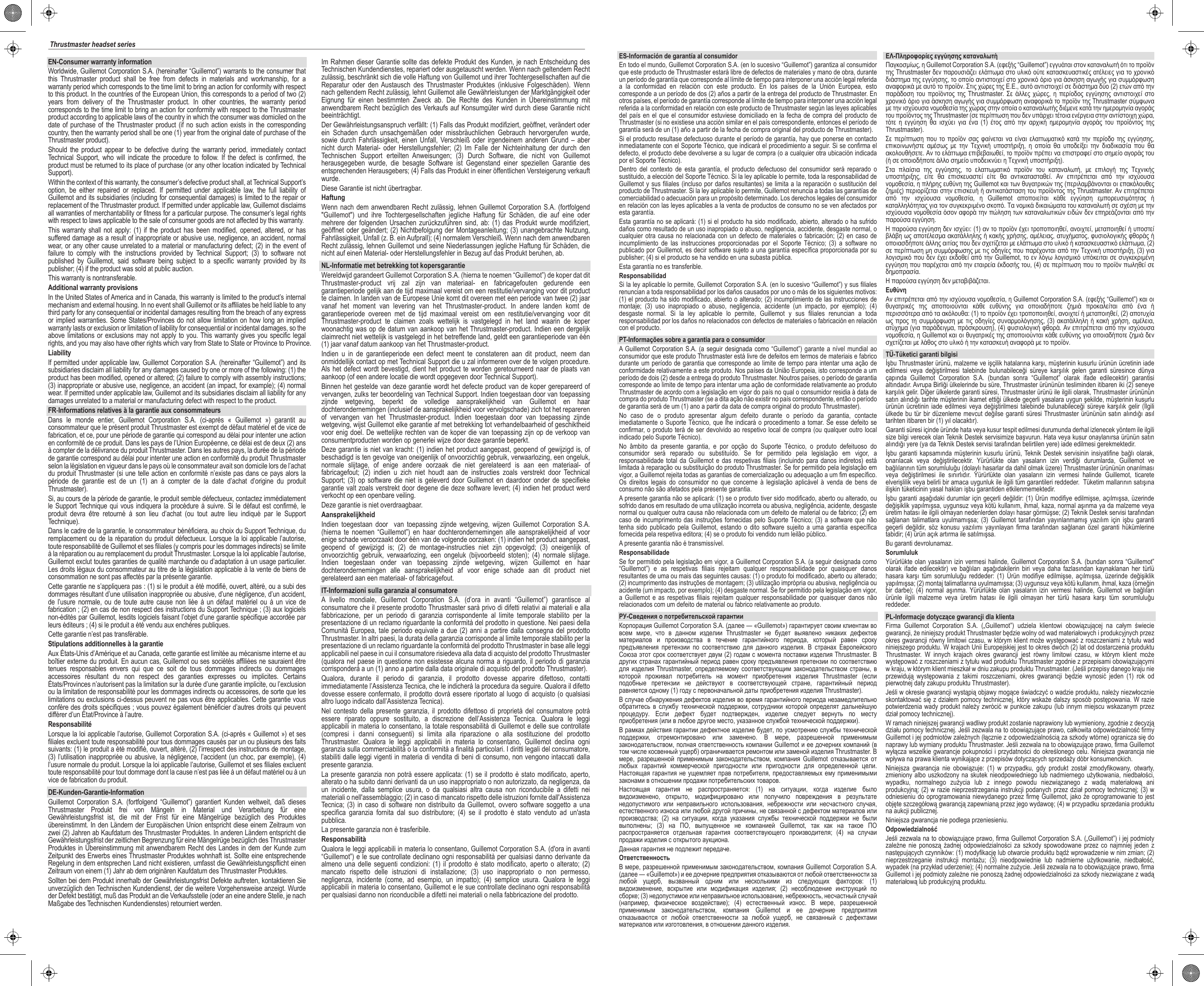 EN-Consumer warranty informationWorldwide, Guillemot Corporation S.A. (hereinafter “Guillemot”) warrants to the consumer that this Thrustmaster product shall be free from defects in materials and workmanship, for a warranty period which corresponds to the time limit to bring an action for conformity with respect to this product. In the countries of the European Union, this corresponds to a period of two (2) years from delivery of the Thrustmaster product. In other countries, the warranty period corresponds to the time limit to bring an action for conformity with respect to the Thrustmaster product according to applicable laws of the country in which the consumer was domiciled on the date of purchase of the Thrustmaster product (if no such action exists in the corresponding country, then the warranty period shall be one (1) year from the original date of purchase of the Thrustmaster product). Should the product appear to be defective during the warranty period, immediately contact Technical Support, who will indicate the procedure to follow. If the defect is confirmed, the product must be returned to its place of purchase (or any other location indicated by Technical Support).Within the context of this warranty, the consumer’s defective product shall, at Technical Support’s option, be either repaired or replaced. If permitted under applicable law, the full liability of Guillemot and its subsidiaries (including for consequential damages) is limited to the repair or replacement of the Thrustmaster product. If permitted under applicable law, Guillemot disclaims all warranties of merchantability or fitness for a particular purpose. The consumer’s legal rights with respect to laws applicable to the sale of consumer goods are not affected by this warranty.This warranty shall not apply: (1) if the product has been modified, opened, altered, or has suffered damage as a result of inappropriate or abusive use, negligence, an accident, normal wear, or any other cause unrelated to a material or manufacturing defect; (2) in the event of failure to comply with the instructions provided by Technical Support; (3) to software not published by Guillemot, said software being subject to a specific warranty provided by its publisher; (4) if the product was sold at public auction.This warranty is nontransferable.Additional warranty provisionsIn the United States of America and in Canada, this warranty is limited to the product’s internal mechanism and external housing. In no event shall Guillemot or its affiliates be held liable to any third party for any consequential or incidental damages resulting from the breach of any express or implied warranties. Some States/Provinces do not allow limitation on how long an implied warranty lasts or exclusion or limitation of liability for consequential or incidental damages, so the above limitations or exclusions may not apply to you. This warranty gives you specific legal rights, and you may also have other rights which vary from State to State or Province to Province.LiabilityIf permitted under applicable law, Guillemot Corporation S.A. (hereinafter “Guillemot”) and its subsidiaries disclaim all liability for any damages caused by one or more of the following: (1) the product has been modified, opened or altered; (2) failure to comply with assembly instructions; (3) inappropriate or abusive use, negligence, an accident (an impact, for example); (4) normal wear. If permitted under applicable law, Guillemot and its subsidiaries disclaim all liability for any damages unrelated to a material or manufacturing defect with respect to the product.FR-Informations relatives à la garantie aux consommateursDans le monde entier, Guillemot Corporation S.A. (ci-après « Guillemot ») garantit au consommateur que le présent produit Thrustmaster est exempt de défaut matériel et de vice de fabrication, et ce, pour une période de garantie qui correspond au délai pour intenter une action en conformité de ce produit. Dans les pays de l’Union Européenne, ce délai est de deux (2) ans à compter de la délivrance du produit Thrustmaster. Dans les autres pays, la durée de la période de garantie correspond au délai pour intenter une action en conformité du produit Thrustmaster selon la législation en vigueur dans le pays où le consommateur avait son domicile lors de l’achat du produit Thrustmaster (si une telle action en conformité n’existe pas dans ce pays alors la période de garantie est de un (1) an à compter de la date d’achat d’origine du produit Thrustmaster). Si, au cours de la période de garantie, le produit semble défectueux, contactez immédiatement le Support Technique qui vous indiquera la procédure à suivre. Si le défaut est confirmé, le produit devra être retourné à son lieu d’achat (ou tout autre lieu indiqué par le Support Technique).Dans le cadre de la garantie, le consommateur bénéficiera, au choix du Support Technique, du remplacement ou de la réparation du produit défectueux. Lorsque la loi applicable l’autorise, toute responsabilité de Guillemot et ses filiales (y compris pour les dommages indirects) se limite à la réparation ou au remplacement du produit Thrustmaster. Lorsque la loi applicable l’autorise, Guillemot exclut toutes garanties de qualité marchande ou d’adaptation à un usage particulier. Les droits légaux du consommateur au titre de la législation applicable à la vente de biens de consommation ne sont pas affectés par la présente garantie.Cette garantie ne s’appliquera pas : (1) si le produit a été modifié, ouvert, altéré, ou a subi des dommages résultant d’une utilisation inappropriée ou abusive, d’une négligence, d’un accident, de l’usure normale, ou de toute autre cause non liée à un défaut matériel ou à un vice de fabrication ; (2) en cas de non respect des instructions du Support Technique ; (3) aux logiciels non-édités par Guillemot, lesdits logiciels faisant l’objet d’une garantie spécifique accordée par leurs éditeurs ; (4) si le produit a été vendu aux enchères publiques.Cette garantie n’est pas transférable.Stipulations additionnelles à la garantieAux États-Unis d’Amérique et au Canada, cette garantie est limitée au mécanisme interne et au boîtier externe du produit. En aucun cas, Guillemot ou ses sociétés affiliées ne sauraient être tenues responsables envers qui que ce soit de tous dommages indirects ou dommages accessoires résultant du non respect des garanties expresses ou implicites. Certains États/Provinces n’autorisent pas la limitation sur la durée d’une garantie implicite, ou l’exclusion ou la limitation de responsabilité pour les dommages indirects ou accessoires, de sorte que les limitations ou exclusions ci-dessus peuvent ne pas vous être applicables. Cette garantie vous confère des droits spécifiques ; vous pouvez également bénéficier d’autres droits qui peuvent différer d’un État/Province à l’autre.ResponsabilitéLorsque la loi applicable l’autorise, Guillemot Corporation S.A. (ci-après « Guillemot ») et ses filiales excluent toute responsabilité pour tous dommages causés par un ou plusieurs des faits suivants: (1) le produit a été modifié, ouvert, altéré, (2) l’irrespect des instructions de montage, (3) l’utilisation inappropriée ou abusive, la négligence, l’accident (un choc, par exemple), (4) l’usure normale du produit. Lorsque la loi applicable l’autorise, Guillemot et ses filiales excluent toute responsabilité pour tout dommage dont la cause n’est pas liée à un défaut matériel ou à un vice de fabrication du produit.DE-Kunden-Garantie-InformationGuillemot Corporation S.A. (fortfolgend “Guillemot”) garantiert Kunden weltweit, daß dieses Thrustmaster Produkt frei von Mängeln in Material und Verarbeitung für eine Gewährleistungsfrist ist, die mit der Frist für eine Mängelrüge bezüglich des Produktes übereinstimmt. In den Ländern der Europäischen Union entspricht diese einem Zeitraum von zwei (2) Jahren ab Kaufdatum des Thrustmaster Produktes. In anderen Ländern entspricht die Gewährleistungsfrist der zeitlichen Begrenzung für eine Mängelrüge bezüglich des Thrustmaster Produktes in Übereinstimmung mit anwendbarem Recht des Landes in dem der Kunde zum Zeitpunkt des Erwerbs eines Thrustmaster Produktes wohnhaft ist. Sollte eine entsprechende Regelung in dem entsprechen Land nicht existieren, umfasst die Gewährleistungspflicht einen Zeitraum von einem (1) Jahr ab dem originären Kaufdatum des Thrustmaster Produktes.Sollten bei dem Produkt innerhalb der Gewährleistungsfrist Defekte auftreten, kontaktieren Sie unverzüglich den Technischen Kundendienst, der die weitere Vorgehensweise anzeigt. Wurde der Defekt bestätigt, muß das Produkt an die Verkaufsstelle (oder an eine andere Stelle, je nach Maßgabe des Technischen Kundendienstes) retourniert werden.Im Rahmen dieser Garantie sollte das defekte Produkt des Kunden, je nach Entscheidung des Technischen Kundendienstes, repariert oder ausgetauscht werden. Wenn nach geltendem Recht zulässig, beschränkt sich die volle Haftung von Guillemot und ihrer Tochtergesellschaften auf die Reparatur oder den Austausch des Thrustmaster Produktes (inklusive Folgeschäden). Wenn nach geltendem Recht zulässig, lehnt Guillemot alle Gewährleistungen der Marktgängigkeit oder Eignung für einen bestimmten Zweck ab. Die Rechte des Kunden in Übereinstimmung mit anwendbarem Recht bezüglich des Verkaufs auf Konsumgüter wird durch diese Garantie nicht beeinträchtigt.Der Gewährleistungsanspruch verfällt: (1) Falls das Produkt modifiziert, geöffnet, verändert oder ein Schaden durch unsachgemäßen oder missbräuchlichen Gebrauch hervorgerufen wurde, sowie durch Fahrlässigkeit,  einen  Unfall,  Verschleiß oder irgendeinem anderen  Grund  –  aber nicht durch Material- oder Herstellungsfehler; (2) Im Falle der Nichteinhaltung der durch den Technischen Support erteilten Anweisungen; (3) Durch Software, die nicht von Guillemot herausgegeben wurde, die besagte Software ist Gegenstand einer speziellen Garantie des entsprechenden Herausgebers; (4) Falls das Produkt in einer öffentlichen Versteigerung verkauft wurde.Diese Garantie ist nicht übertragbar.HaftungWenn nach dem anwendbaren Recht zulässig, lehnen Guillemot Corporation S.A. (fortfolgend &quot;Guillemot&quot;) und ihre Tochtergesellschaften jegliche Haftung für Schäden, die auf eine oder mehrere der folgenden Ursachen zurückzuführen sind, ab: (1) das Produkt wurde modifiziert, geöffnet oder geändert; (2) Nichtbefolgung der Montageanleitung; (3) unangebrachte Nutzung, Fahrlässigkeit, Unfall (z. B. ein Aufprall); (4) normalem Verschleiß. Wenn nach dem anwendbaren Recht zulässig, lehnen Guillemot und seine Niederlassungen jegliche Haftung für Schäden, die nicht auf einen Material- oder Herstellungsfehler in Bezug auf das Produkt beruhen, ab.NL-Informatie met betrekking tot kopersgarantieWereldwijd garandeert Guillemot Corporation S.A. (hierna te noemen “Guillemot”) de koper dat dit Thrustmaster-product vrij zal zijn van materiaal- en fabricagefouten gedurende een garantieperiode gelijk aan de tijd maximaal vereist om een restitutie/vervanging voor dit product te claimen. In landen van de Europese Unie komt dit overeen met een periode van twee (2) jaar vanaf het moment van levering van het Thrustmaster-product. In andere landen komt de garantieperiode overeen met de tijd maximaal vereist om een restitutie/vervanging voor dit Thrustmaster-product te claimen zoals wettelijk is vastgelegd in het land waarin de koper woonachtig was op de datum van aankoop van het Thrustmaster-product. Indien een dergelijk claimrecht niet wettelijk is vastgelegd in het betreffende land, geldt een garantieperiode van één (1) jaar vanaf datum aankoop van het Thrustmaster-product. Indien u in de garantieperiode een defect meent te constateren aan dit product, neem dan onmiddellijk contact op met Technical Support die u zal informeren over de te volgen procedure. Als het defect wordt bevestigd, dient het product te worden geretourneerd naar de plaats van aankoop (of een andere locatie die wordt opgegeven door Technical Support).Binnen het gestelde van deze garantie wordt het defecte product van de koper gerepareerd of vervangen, zulks ter beoordeling van Technical Support. Indien toegestaan door van toepassing zijnde wetgeving, beperkt de volledige aansprakelijkheid van Guillemot en haar dochterondernemingen (inclusief de aansprakelijkheid voor vervolgschade) zich tot het repareren of vervangen van het Thrustmaster-product. Indien toegestaan door van toepassing zijnde wetgeving, wijst Guillemot elke garantie af met betrekking tot verhandelbaarheid of geschiktheid voor enig doel. De wettelijke rechten van de koper die van toepassing zijn op de verkoop van consumentproducten worden op generlei wijze door deze garantie beperkt.Deze garantie is niet van kracht: (1) indien het product aangepast, geopend of gewijzigd is, of beschadigd is ten gevolge van oneigenlijk of onvoorzichtig gebruik, verwaarlozing, een ongeluk, normale slijtage, of enige andere oorzaak die niet gerelateerd is aan een materiaal- of fabricagefout; (2) indien u zich niet houdt aan de instructies zoals verstrekt door Technical Support; (3) op software die niet is geleverd door Guillemot en daardoor onder de specifieke garantie valt zoals verstrekt door degene die deze software levert; (4) indien het product werd verkocht op een openbare veiling.Deze garantie is niet overdraagbaar.AansprakelijkheidIndien toegestaan door  van toepassing zijnde wetgeving, wijzen Guillemot Corporation S.A. (hierna te noemen “Guillemot”) en haar dochterondernemingen alle aansprakelijkheid af voor enige schade veroorzaakt door één van de volgende oorzaken: (1) indien het product aangepast, geopend of gewijzigd is; (2) de montage-instructies niet zijn opgevolgd; (3) oneigenlijk of onvoorzichtig gebruik, verwaarlozing, een ongeluk (bijvoorbeeld stoten); (4) normale slijtage. Indien toegestaan onder van toepassing zijnde wetgeving, wijzen Guillemot en haar dochterondernemingen alle aansprakelijkheid af voor enige schade aan dit product niet gerelateerd aan een materiaal- of fabricagefout.IT-Informazioni sulla garanzia al consumatoreA livello mondiale, Guillemot Corporation S.A. (d’ora in avanti “Guillemot”) garantisce al consumatore che il presente prodotto Thrustmaster sarà privo di difetti relativi ai materiali e alla fabbricazione, per un periodo di garanzia corrispondente al limite temporale stabilito per la presentazione di un reclamo riguardante la conformità del prodotto in questione. Nei paesi della Comunità Europea, tale periodo equivale a due (2) anni a partire dalla consegna del prodotto Thrustmaster. In altri paesi, la durata della garanzia corrisponde al limite temporale stabilito per la presentazione di un reclamo riguardante la conformità del prodotto Thrustmaster in base alle leggi applicabili nel paese in cui il consumatore risiedeva alla data di acquisto del prodotto Thrustmaster (qualora nel paese in questione non esistesse alcuna norma a riguardo, il periodo di garanzia corrisponderà a un (1) anno a partire dalla data originale di acquisto del prodotto Thrustmaster). Qualora, durante il periodo di garanzia, il prodotto dovesse apparire difettoso, contatti immediatamente l’Assistenza Tecnica, che le indicherà la procedura da seguire. Qualora il difetto dovesse essere confermato, il prodotto dovrà essere riportato al luogo di acquisto (o qualsiasi altro luogo indicato dall’Assistenza Tecnica).Nel contesto della presente garanzia, il prodotto difettoso di proprietà del consumatore potrà essere riparato oppure sostituito, a discrezione dell’Assistenza Tecnica. Qualora le leggi applicabili in materia lo consentano, la totale responsabilità di Guillemot e delle sue controllate (compresi i danni conseguenti) si limita alla riparazione o alla sostituzione del prodotto Thrustmaster. Qualora le leggi applicabili in materia lo consentano, Guillemot declina ogni garanzia sulla commerciabilità o la conformità a finalità particolari. I diritti legali del consumatore, stabiliti dalle leggi vigenti in materia di vendita di beni di consumo, non vengono intaccati dalla presente garanzia.La presente garanzia non potrà essere applicata: (1) se il prodotto è stato modificato, aperto, alterato o ha subito danni derivanti da un uso inappropriato o non autorizzato, da negligenza, da un incidente, dalla semplice usura, o da qualsiasi altra causa non riconducibile a difetti nei materiali o nell&apos;assemblaggio; (2) in caso di mancato rispetto delle istruzioni fornite dall&apos;Assistenza Tecnica; (3) in caso di software non distribuito da Guillemot, ovvero software soggetto a una specifica garanzia fornita dal suo distributore; (4) se il prodotto è stato venduto ad un&apos;asta pubblica.La presente garanzia non è trasferibile.ResponsabilitàQualora le leggi applicabili in materia lo consentano, Guillemot Corporation S.A. (d&apos;ora in avanti “Guillemot”) e le sue controllate declinano ogni responsabilità per qualsiasi danno derivante da almeno una delle seguenti condizioni: (1) il prodotto è stato modificato, aperto o alterato; (2) mancato rispetto delle istruzioni di installazione; (3) uso inappropriato o non permesso, negligenza, incidente (come, ad esempio, un impatto); (4) semplice usura. Qualora le leggi applicabili in materia lo consentano, Guillemot e le sue controllate declinano ogni responsabilità per qualsiasi danno non riconducibile a difetti nei materiali o nella fabbricazione del prodotto.ES-Información de garantía al consumidorEn todo el mundo, Guillemot Corporation S.A. (en lo sucesivo “Guillemot”) garantiza al consumidor que este producto de Thrustmaster estará libre de defectos de materiales y mano de obra, durante un período de garantía que corresponde al límite de tiempo para interponer una acción legal referida a la conformidad en relación con este producto. En los países de la Unión Europea, esto corresponde a un período de dos (2) años a partir de la entrega del producto de Thrustmaster. En otros países, el período de garantía corresponde al límite de tiempo para interponer una acción legal referida a la conformidad en relación con este producto de Thrustmaster según las leyes aplicables del país en el que el consumidor estuviese domiciliado en la fecha de compra del producto de Thrustmaster (si no existiese una acción similar en el país correspondiente, entonces el período de garantía será de un (1) año a partir de la fecha de compra original del producto de Thrustmaster). Si el producto resultase defectuoso durante el período de garantía, hay que ponerse en contacto inmediatamente con el Soporte Técnico, que indicará el procedimiento a seguir. Si se confirma el defecto, el producto debe devolverse a su lugar de compra (o a cualquier otra ubicación indicada por el Soporte Técnico).Dentro del contexto de esta garantía, el producto defectuoso del consumidor será reparado o sustituido, a elección del Soporte Técnico. Si la ley aplicable lo permite, toda la responsabilidad de Guillemot y sus filiales (incluso por daños resultantes) se limita a la reparación o sustitución del producto de Thrustmaster. Si la ley aplicable lo permite, Guillemot renuncia a todas las garantías de comerciabilidad o adecuación para un propósito determinado. Los derechos legales del consumidor en relación con las leyes aplicables a la venta de productos de consumo no se ven afectados por esta garantía.Esta garantía no se aplicará: (1) si el producto ha sido modificado, abierto, alterado o ha sufrido daños como resultado de un uso inapropiado o abuso, negligencia, accidente, desgaste normal, o cualquier otra causa no relacionada con un defecto de materiales o fabricación; (2) en caso de incumplimiento de las instrucciones proporcionadas por el Soporte Técnico; (3) a software no publicado por Guillemot, es decir software sujeto a una garantía específica proporcionada por su publisher; (4) si el producto se ha vendido en una subasta pública.Esta garantía no es transferible.ResponsabilidadSi la ley aplicable lo permite, Guillemot Corporation S.A. (en lo sucesivo “Guillemot”) y sus filiales renuncian a toda responsabilidad por los daños causados por uno o más de los siguientes motivos: (1) el producto ha sido modificado, abierto o alterado; (2) incumplimiento de las instrucciones de montaje; (3) uso inapropiado o abuso, negligencia, accidente (un impacto, por ejemplo); (4) desgaste normal. Si la ley aplicable lo permite, Guillemot y sus filiales renuncian a toda responsabilidad por los daños no relacionados con defectos de materiales o fabricación en relación con el producto.PT-Informações sobre a garantia para o consumidorA Guillemot Corporation S.A. (a seguir designada como “Guillemot”) garante a nível mundial ao consumidor que este produto Thrustmaster está livre de defeitos em termos de materiais e fabrico durante um período de garantia que corresponde ao limite de tempo para intentar uma ação de conformidade relativamente a este produto. Nos países da União Europeia, isto corresponde a um período de dois (2) desde a entrega do produto Thrustmaster. Noutros países, o período de garantia corresponde ao limite de tempo para intentar uma ação de conformidade relativamente ao produto Thrustmaster de acordo com a legislação em vigor do país no qual o consumidor residia à data de compra do produto Thrustmaster (se a dita ação não existir no país correspondente, então o período de garantia será de um (1) ano a partir da data de compra original do produto Thrustmaster). No caso de o produto apresentar algum defeito durante o período da garantia, contacte imediatamente o Suporte Técnico, que lhe indicará o procedimento a tomar. Se esse defeito se confirmar, o produto terá de ser devolvido ao respetivo local de compra (ou qualquer outro local indicado pelo Suporte Técnico).No âmbito da presente garantia, e por opção do Suporte Técnico, o produto defeituoso do consumidor será reparado ou substituído. Se for permitido pela legislação em vigor, a responsabilidade total da Guillemot e das respetivas filiais (incluindo para danos indiretos) está limitada à reparação ou substituição do produto Thrustmaster. Se for permitido pela legislação em vigor, a Guillemot rejeita todas as garantias de comercialização ou adequação a um fim específico. Os direitos legais do consumidor no que concerne à legislação aplicável à venda de bens de consumo não são afetados pela presente garantia.A presente garantia não se aplicará: (1) se o produto tiver sido modificado, aberto ou alterado, ou sofrido danos em resultado de uma utilização incorreta ou abusiva, negligência, acidente, desgaste normal ou qualquer outra causa não relacionada com um defeito de material ou de fabrico; (2) em caso de incumprimento das instruções fornecidas pelo Suporte Técnico; (3) a software que não tenha sido publicado pela Guillemot, estando o dito software sujeito a uma garantia específica fornecida pela respetiva editora; (4) se o produto foi vendido num leilão público.A presente garantia não é transmissível.ResponsabilidadeSe for permitido pela legislação em vigor, a Guillemot Corporation S.A. (a seguir designada como “Guillemot”) e as respetivas filiais rejeitam qualquer responsabilidade por quaisquer danos resultantes de uma ou mais das seguintes causas: (1) o produto foi modificado, aberto ou alterado; (2) incumprimento das instruções de montagem; (3) utilização imprópria ou abusiva, negligência ou acidente (um impacto, por exemplo); (4) desgaste normal. Se for permitido pela legislação em vigor, a Guillemot e as respetivas filiais rejeitam qualquer responsabilidade por quaisquer danos não relacionados com um defeito de material ou fabrico relativamente ao produto.РУ-Сведения о потребительской гарантииКорпорация Guillemot Corporation S.A. (далее — «Guillemot») гарантирует своим клиентам во всем  мире,  что  в  данном  изделии  Thrustmaster  не  будет  выявлено  никаких  дефектов материалов  и  производства  в  течение  гарантийного  периода,  который  равен  сроку предъявления  претензии  по  соответствию  для  данного  изделия.  В  странах  Европейского Союза этот срок соответствует двум (2) годам с момента поставки изделия Thrustmaster. В других странах гарантийный период равен сроку предъявления претензии по соответствию для изделия Thrustmaster, определяемому  соответствующим законодательством страны, в которой  проживал  потребитель  на  момент  приобретения  изделия  Thrustmaster  (если подобные  претензии  не  действуют  в  соответствующей  стране,  гарантийный  период равняется одному (1) году с первоначальной даты приобретения изделия Thrustmaster). В случае обнаружения дефектов изделия во время гарантийного периода незамедлительно обратитесь  в  службу  технической  поддержки,  сотрудники  которой  определят  дальнейшую процедуру.  Если  дефект  будет  подтвержден,  изделие  следует  вернуть  по  месту приобретения (или в любое другое место, указанное службой технической поддержки).В рамках действия гарантии дефектное изделие будет, по усмотрению службы технической поддержки,  отремонтировано  или  заменено.  В  мере,  разрешенной  применимым законодательством, полная ответственность компании Guillemot и ее дочерних компаний (в том числе косвенный ущерб) ограничивается ремонтом или заменой изделия Thrustmaster. В мере,  разрешенной  применимым  законодательством,  компания  Guillemot  отказывается от любых  гарантий  коммерческой  пригодности  или  пригодности  для  определенной  цели. Настоящая гарантия не ущемляет прав потребителя, предоставляемых ему применимыми законами в отношении продажи потребительских товаров.Настоящая  гарантия  не  распространяется:  (1)  на  ситуации,  когда  изделие  было видоизменено,  открыто,  модифицировано  или  получило  повреждения  в  результате недопустимого  или  неправильного  использования,  небрежности  или  несчастного  случая, естественного износа или любой другой причины, не связанной с дефектом материалов или производства;  (2)  на  ситуации,  когда  указания  службы  технической  поддержки  не  были выполнены;  (3)  на  ПО,  выпущенное  не  компанией  Guillemot,  так  как  на  такое  ПО распространяется  отдельная  гарантия  соответствующего  производителя;  (4)  на  случаи продажи изделия с открытого аукциона.Данная гарантия не подлежит передаче.ОтветственностьВ мере, разрешенной применимым законодательством, компания Guillemot Corporation S.A. (далее — «Guillemot») и ее дочерние предприятия отказываются от любой ответственности за любой  ущерб,  вызванный  одним  или  несколькими  из  следующих  факторов:  (1) видоизменение,  вскрытие  или  модификация  изделия;  (2)  несоблюдение  инструкций  по сборке; (3) недопустимое или неправильное использование, небрежность, несчастный случай (например,  физическое  воздействие);  (4)  естественный  износ.  В  мере,  разрешенной применимым  законодательством,  компания  Guillemot  и  ее  дочерние  предприятия отказываются  от  любой  ответственности  за  любой  ущерб,  не  связанный  с  дефектами материалов или изготовления, в отношении данного изделия.ΕΛ-Πληροφορίες εγγύησης καταναλωτήΠαγκοσμίως, η Guillemot Corporation S.A. (εφεξής “Guillemot”) εγγυάται στον καταναλωτή ότι το προϊόν της Thrustmaster δεν παρουσιάζει ελάττωμα στο υλικό ούτε κατασκευαστικές ατέλειες για το χρονικό διάστημα της εγγύησης, το οποίο αντιστοιχεί στο χρονικό όριο για άσκηση αγωγής για συμμόρφωση αναφορικά με αυτό το προϊόν. Στις χώρες της Ε.Ε., αυτό αντιστοιχεί σε διάστημα δύο (2) ετών από την παράδοση του  προϊόντος  της Thrustmaster. Σε άλλες χώρες, η  περίοδος  εγγύησης  αντιστοιχεί  στο χρονικό όριο για άσκηση αγωγής για συμμόρφωση αναφορικά το προϊόν της Thrustmaster σύμφωνα με την ισχύουσα νομοθεσία της χώρας στην οποία ο καταναλωτής διέμενε κατά την ημερομηνία αγοράς του προϊόντος της Thrustmaster (σε περίπτωση που δεν υπάρχει τέτοια ενέργεια στην αντίστοιχη χώρα, τότε  η  εγγύηση  θα  ισχύει  για  ένα  (1)  έτος  από  την  αρχική  ημερομηνία  αγοράς  του  προϊόντος  της Thrustmaster). Σε περίπτωση που το προϊόν σας  φαίνεται  να  είναι ελαττωματικό κατά την περίοδο της εγγύησης, επικοινωνήστε  αμέσως  με  την  Τεχνική  υποστήριξη,  η  οποία  θα  υποδείξει  την  διαδικασία  που  θα ακολουθήσετε. Αν το ελάττωμα επιβεβαιωθεί, το προϊόν πρέπει να επιστραφεί στο σημείο αγοράς του (ή σε οποιοδήποτε άλλο σημείο υποδεικνύει η Τεχνική υποστήριξη).Στα  πλαίσια  της  εγγύησης,  το  ελαττωματικό  προϊόν  του  καταναλωτή,  με  επιλογή  της  Τεχνικής υποστήριξης,  είτε  θα  επισκευαστεί  είτε  θα  αντικατασταθεί.  Αν  επιτρέπεται  από  την  ισχύουσα νομοθεσία, η πλήρης ευθύνη της Guillemot και των θυγατρικών της (περιλαμβάνονται οι επακόλουθες ζημιές) περιορίζεται στην επισκευή ή αντικατάσταση του προϊόντος της Thrustmaster. Αν επιτρέπεται από  την  ισχύουσα  νομοθεσία,  η  Guillemot  αποποιείται  κάθε  εγγύηση  εμπορευσιμότητας  ή καταλληλότητας για τον συγκεκριμένο σκοπό. Τα νομικά δικαιώματα του καταναλωτή σε σχέση με την ισχύουσα νομοθεσία όσον αφορά την πώληση των καταναλωτικών ειδών δεν επηρεάζονται από την παρούσα εγγύηση.Η παρούσα εγγύηση δεν ισχύει: (1) αν το προϊόν έχει τροποποιηθεί, ανοιχτεί, μεταποιηθεί ή υποστεί βλάβη ως αποτέλεσμα ακατάλληλης ή κακής χρήσης, αμέλειας, ατυχήματος, φυσιολογικής φθοράς ή οποιασδήποτε άλλης αιτίας που δεν σχετίζεται με ελάττωμα στο υλικό ή κατασκευαστικό ελάττωμα, (2) σε περίπτωση μη συμμόρφωσης με τις οδηγίες που παρέχονται από την Τεχνική υποστήριξη, (3) για λογισμικό που δεν έχει εκδοθεί από την Guillemot, το εν λόγω λογισμικό υπόκειται σε συγκεκριμένη εγγύηση που παρέχεται από την εταιρεία έκδοσής του, (4) σε περίπτωση που το προϊόν πωληθεί σε δημοπρασία.Η παρούσα εγγύηση δεν μεταβιβάζεται.ΕυθύνηΑν επιτρέπεται από την ισχύουσα νομοθεσία, η Guillemot Corporation S.A. (εφεξής “Guillemot”) και οι θυγατρικές  της  αποποιούνται  κάθε  ευθύνης  για  οποιαδήποτε  ζημιά  προκαλείται  από  ένα  ή περισσότερα από τα ακόλουθα: (1) το προϊόν έχει τροποποιηθεί, ανοιχτεί ή μεταποιηθεί, (2) αποτυχία ως προς τη  συμμόρφωση με τις οδηγίες  συναρμολόγησης, (3) ακατάλληλη ή κακή χρήση, αμέλεια, ατύχημα (για παράδειγμα, πρόσκρουση), (4) φυσιολογική φθορά. Αν επιτρέπεται από την ισχύουσα νομοθεσία, η Guillemot και οι θυγατρικές της αποποιούνται κάθε ευθύνης για οποιαδήποτε ζημιά δεν σχετίζεται με λάθος στο υλικό ή την κατασκευή αναφορά με το προϊόν.TÜ-Tüketici garanti bilgisiİşbu Thrustmaster ürünü, malzeme ve işçilik hatalarına karşı, müşterinin kusurlu ürünün ücretinin iade edilmesi  veya  değiştirilmesi  talebinde  bulunabileceği  süreye  karşılık  gelen  garanti  süresince  dünya çapında  Guillemot  Corporation  S.A.  (bundan  sonra  “Guillemot”  olarak  ifade  edilecektir)  garantisi altındadır. Avrupa Birliği ülkelerinde bu süre, Thrustmaster ürününün tesliminden itibaren iki (2) seneye karşılık gelir. Diğer ülkelerde garanti süresi, Thrustmaster ürünü ile ilgili olarak, Thrustmaster ürününün satın alındığı tarihte müşterinin ikamet ettiği ülkede geçerli yasalara uygun şekilde, müşterinin kusurlu ürünün ücretinin iade edilmesi veya  değiştirilmesi  talebinde bulunabileceği süreye karşılık gelir (İlgili ülkede bu tür bir düzenleme mevcut değilse garanti süresi Thrustmaster ürününün satın alındığı asıl tarihten itibaren bir (1) yıl olacaktır). Garanti süresi içinde üründe hata veya kusur tespit edilmesi durumunda derhal izlenecek yöntem ile ilgili size bilgi verecek olan Teknik Destek servisimize başvurun. Hata veya kusur onaylanırsa ürünün satın alındığı yere (ya da Teknik Destek servisi tarafından belirtilen yere) iade edilmesi gerekmektedir.İşbu garanti kapsamında  müşterinin kusurlu ürünü, Teknik Destek servisinin insiyatifine bağlı olarak, onarılacak  veya  değiştirilecektir.  Yürürlükte  olan  yasaların  izin  verdiği  durumlarda,  Guillemot  ve bağlılarının tüm sorumluluğu (dolaylı hasarlar da dahil olmak üzere) Thrustmaster ürününün onarılması veya  değiştirilmesi  ile  sınırlıdır.  Yürürlükte  olan  yasaların  izin  vermesi  halinde  Guillemot,  ticarete elverişlilik veya belirli bir amaca uygunluk ile ilgili tüm garantileri reddeder.  Tüketim mallarının satışına ilişkin tüketicinin yasal hakları işbu garantiden etkilenmemektedir.İşbu garanti aşağıdaki durumlar için geçerli değildir: (1) Ürün modifiye edilmişse, açılmışsa, üzerinde değişiklik yapılmışsa, uygunsuz veya kötü kullanım, ihmal, kaza, normal aşınma ya da malzeme veya üretim hatası ile ilgili olmayan nedenlerden dolayı hasar görmüşse; (2) Teknik Destek servisi tarafından sağlanan  talimatlara  uyulmamışsa;  (3)  Guillemot  tarafından  yayınlanmamış  yazılım  için  işbu  garanti geçerli  değildir, söz  konusu  yazılımı  yayınlayan  firma  tarafından  sağlanan  özel  garanti  hükümlerine tabidir; (4) ürün açık artırma ile satılmışsa.Bu garanti devrolunamaz.SorumlulukYürürlükte olan yasaların izin vermesi halinde, Guillemot Corporation S.A. (bundan sonra “Guillemot” olarak ifade edilecektir)  ve  bağlıları  aşağıdakilerin  biri  veya  daha fazlasından kaynaklanan  her  türlü hasara  karşı  tüm  sorumluluğu  reddeder:  (1)  Ürün  modifiye  edilmişse,  açılmışsa,  üzerinde  değişiklik yapılmışsa; (2) montaj talimatlarına uyulmamışsa; (3) uygunsuz veya kötü kullanım, ihmal, kaza (örneğin bir darbe); (4) normal aşınma. Yürürlükte olan yasaların izin vermesi halinde, Guillemot ve bağlıları ürünle  ilgili  malzeme  veya  üretim  hatası  ile  ilgili  olmayan  her  türlü  hasara  karşı  tüm  sorumluluğu reddeder.PL-Informacje dotyczące gwarancji dla klientaFirma  Guillemot  Corporation  S.A.  („Guillemot”)  udziela  klientowi  obowiązującej  na  całym  świecie gwarancji, że niniejszy produkt Thrustmaster będzie wolny od wad materiałowych i produkcyjnych przez okres gwarancji równy limitowi czasu, w którym klient może występować z roszczeniami z tytułu wad niniejszego produktu. W krajach Unii Europejskiej jest to okres dwóch (2) lat od dostarczenia produktu Thrustmaster.  W  innych  krajach  okres  gwarancji  jest  równy  limitowi  czasu,  w  którym  klient  może występować z roszczeniami z tytułu wad produktu Thrustmaster zgodnie z przepisami obowiązującymi w kraju, w którym klient mieszkał w dniu zakupu produktu Thrustmaster. (Jeśli przepisy danego kraju nie przewidują  występowania  z  takimi  roszczeniami,  okres  gwarancji  będzie  wynosić  jeden  (1)  rok  od pierwotnej daty zakupu produktu Thrustmaster). Jeśli w okresie gwarancji wystąpią objawy mogące świadczyć o wadzie produktu, należy niezwłocznie skontaktować się z działem pomocy technicznej, który wskaże dalszy sposób postępowania. W razie potwierdzenia wady produkt należy zwrócić w punkcie zakupu (lub innym miejscu wskazanym przez dział pomocy technicznej).W ramach niniejszej gwarancji wadliwy produkt zostanie naprawiony lub wymieniony, zgodnie z decyzją działu pomocy technicznej. Jeśli zezwala na to obowiązujące prawo, całkowita odpowiedzialność firmy Guillemot i jej podmiotów zależnych (łącznie z odpowiedzialnością za szkody wtórne) ogranicza się do naprawy lub wymiany produktu Thrustmaster. Jeśli zezwala na to obowiązujące prawo, firma Guillemot wyłącza wszelkie gwarancje pokupności i przydatności do określonego celu. Niniejsza gwarancja nie wpływa na prawa klienta wynikające z przepisów dotyczących sprzedaży dóbr konsumenckich.Niniejsza  gwarancja  nie  obowiązuje:  (1)  w  przypadku,  gdy  produkt  został  zmodyfikowany,  otwarty, zmieniony albo uszkodzony na skutek nieodpowiedniego lub nadmiernego użytkowania, niedbałości, wypadku,  normalnego  zużycia  lub  z  innego  powodu  niezwiązanego  z  wadą  materiałową  ani produkcyjną; (2) w razie nieprzestrzegania instrukcji podanych przez dział pomocy technicznej; (3) w odniesieniu do oprogramowania niewydanego przez firmę Guillemot, jako że oprogramowanie to jest objęte szczegółową gwarancją zapewnianą przez jego wydawcę; (4) w przypadku sprzedania produktu na aukcji publicznej.Niniejsza gwarancja nie podlega przeniesieniu.OdpowiedzialnośćJeśli zezwala na to obowiązujące prawo, firma Guillemot Corporation S.A. („Guillemot”) i jej podmioty zależne nie ponoszą żadnej odpowiedzialności za szkody spowodowane przez co najmniej jeden z następujących czynników: (1) modyfikację lub otwarcie produktu bądź wprowadzenie w nim zmian; (2) nieprzestrzeganie  instrukcji  montażu;  (3)  nieodpowiednie  lub  nadmierne  użytkowanie,  niedbałość, wypadek (na przykład uderzenie); (4) normalne zużycie. Jeśli zezwala na to obowiązujące prawo, firma Guillemot i jej podmioty zależne nie ponoszą żadnej odpowiedzialności za szkody niezwiązane z wadą materiałową lub produkcyjną produktu.Thrustmaster headset series
