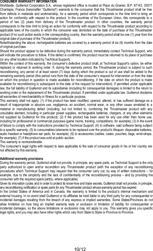 10/12CONSUMER WARRANTY INFORMATIONWorldwide, Guillemot Corporation S.A., whose registered office is located at Place du Granier, B.P. 97143, 35571Chantepie, France (hereinafter “Guillemot”) warrants to the consumer that this Thrustmaster product shall be freefrom defects in materials and workmanship, for a warranty period which corresponds to the time limit to bring anaction for conformity with respect to this product. In the countries of the European Union, this corresponds to aperiod of two (2) years from delivery of the Thrustmaster product. In other countries, the warranty periodcorresponds to the time limit to bring an action for conformity with respect to the Thrustmaster product according toapplicable laws of the country in which the consumer was domiciled on the date of purchase of the Thrustmasterproduct (if no such action exists in the corresponding country, then the warranty period shall be one (1) year from theoriginal date of purchase of the Thrustmaster product).Notwithstanding the above, rechargeable batteries are covered by a warranty period of six (6) months from the dateof original purchase.Should the product appear to be defective during the warranty period, immediately contact Technical Support, whowill indicate the procedure to follow. If the defect is confirmed, the product must be returned to its place of purchase(or any other location indicated by Technical Support).Within the context of this warranty, the consumer’s defective product shall, at Technical Support’s option, be eitherreplaced or returned to working order. If, during the warranty period, the Thrustmaster product is subject to suchreconditioning, any period of at least seven (7) days during which the product is out of use shall be added to theremaining warranty period (this period runs from the date of the consumer’s request for intervention or from the dateon which the product in question is made available for reconditioning, if the date on which the product is madeavailable for reconditioning is subsequent to the date of the request for intervention). If permitted under applicablelaw, the full liability of Guillemot and its subsidiaries (including for consequential damages) is limited to the return toworking order or the replacement of the Thrustmaster product. If permitted under applicable law, Guillemot disclaimsall warranties of merchantability or fitness for a particular purpose.This warranty shall not apply: (1) if the product has been modified, opened, altered, or has suffered damage as aresult of inappropriate or abusive use, negligence, an accident, normal wear, or any other cause unrelated to amaterial or manufacturing defect (including, but not limited to, combining the Thrustmaster product with anyunsuitable element, including in particular power supplies, rechargeable batteries, chargers, or any other elementsnot supplied by Guillemot for this product); (2) if the product has been used for any use other than home use,including for professional or commercial purposes (game rooms, training, competitions, for example); (3) in the eventof failure to comply with the instructions provided by Technical Support; (4) to software, said software being subjectto a specific warranty; (5) to consumables (elements to be replaced over the product’s lifespan: disposable batteries,audio headset or headphone ear pads, for example); (6) to accessories (cables, cases, pouches, bags, wrist-straps,for example); (7) if the product was sold at public auction.This warranty is nontransferable.The consumer’s legal rights with respect to laws applicable to the sale of consumer goods in his or her country arenot affected by this warranty.Additional warranty provisionsDuring the warranty period, Guillemot shall not provide, in principle, any spare parts, as Technical Support is the onlyparty authorized to open and/or recondition any Thrustmaster product (with the exception of any reconditioningprocedures which Technical Support may request that the consumer carry out, by way of written instructions – forexample, due to the simplicity and the lack of confidentiality of the reconditioning process – and by providing theconsumer with the required spare part(s), where applicable).Given its innovation cycles and in order to protect its know-how and trade secrets, Guillemot shall not provide, in principle,any reconditioning notification or spare parts for any Thr ustmaster product whose warranty period has expired.In the United States of America and in Canada, this warranty is limited to the product’s internal mechanism andexternal housing. In no event shall Guillemot or its affiliates be held liable to any third party for any consequential orincidental damages resulting from the breach of any express or implied warranties. Some States/Provinces do notallow limitation on how long an implied warranty lasts or exclusion or limitation of liability for consequential orincidental damages, so the above limitations or exclusions may not apply to you. This warranty gives you specificlegal rights, and you may also have other rights which vary from State to State or Province to Province.