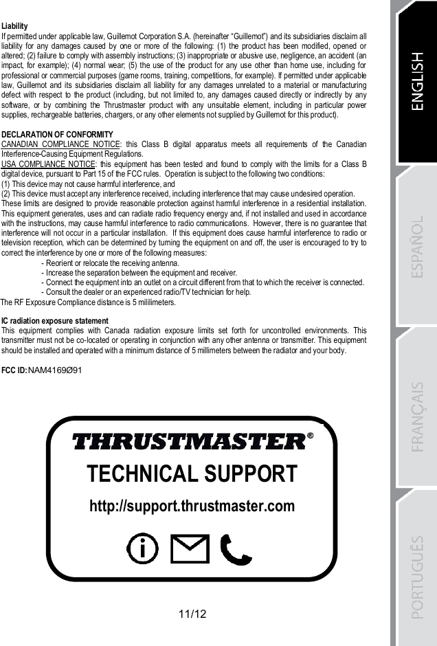11/12LiabilityIf permitted under applicable law, Guillemot Corporation S.A. (hereinafter “Guillemot”) and its subsidiaries disclaim allliability for any damages caused by one or more of the following: (1) the product has been modified, opened oraltered; (2) failure to comply with assembly instructions; (3) inappropriate or abusive use, negligence, an accident (animpact, for example); (4) normal wear; (5) the use of the product for any use other than home use, including forprofessional or commercial purposes (game rooms, training, competitions, for example). If permitted under applicablelaw, Guillemot and its subsidiaries disclaim all liability for any damages unrelated to a material or manufacturingdefect with respect to the product (including, but not limited to, any damages caused directly or indirectly by anysoftware, or by combining the Thrustmaster product with any unsuitable element, including in particular powersupplies, rechargeable batteries, chargers, or any other elements not supplied by Guillemot for this product).DECLARATION OF CONFORMITYCANADIAN COMPLIANCE NOTICE: this Class B digital apparatus meets all requirements of the CanadianInterference-Causing Equipment Regulations.USA COMPLIANCE NOTICE: this equipment has been tested and found to comply with the limits for a Class Bdigital device, pursuant to Part 15 of the FCC rules.  Operation is subject to the following two conditions:(1) This device may not cause harmful interference, and(2) This device must accept any interference received, including interference that may cause undesired operation.These limits are designed to provide reasonable protection against harmful interference in a residential installation.This equipment generates, uses and can radiate radio frequency energy and, if not installed and used in accordancewith the instructions, may cause harmful interference to radio communications.  However, there is no guarantee thatinterference will not occur in a particular installation.  If this equipment does cause harmful interference to radio ortelevision reception, which can be determined by turning the equipment on and off, the user is encouraged to try tocorrect the interference by one or more of the following measures:- Reorient or relocate the receiving antenna.- Increase the separation between the equipment and receiver.- Connect the equipment into an outlet on a circuit different from that to which the receiver is connected.- Consult the dealer or an experienced radio/TV technician for help.IC radiation exposure statementThis equipment complies with Canada radiation exposure limits set forth for uncontrolled environments. Thistransmitter must not be co-located or operating in conjunction with any other antenna or transmitter. This equipmentshould be installed and operated with a minimum distance of 5 millimeters between the radiator and your body.FCC ID:TECHNICAL SUPPORThttp://support.thrustmaster.comThe RF Exposure Compliance distance is 5 mililimeters.