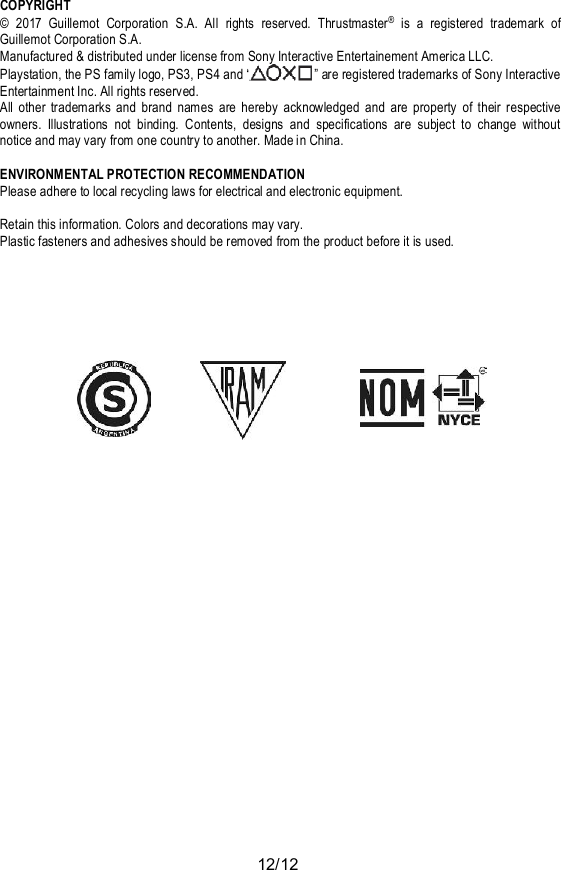 12/12COPYRIGHT© 2017 Guillemot Corporation S.A. All rights reserved. Thrustmaster® is a registered trademark ofGuillemot Corporation S.A.Manufactured &amp; distributed under license from Sony Interactive Entertainement America LLC.Playstation, the PS family logo, PS3, PS4 and “  ” are registered trademarks of Sony InteractiveEntertainment Inc. All rights reserved.All other trademarks and brand names are hereby acknowledged and are property of their respectiveowners. Illustrations not binding. Contents, designs and specifications are subject to change withoutnotice and may vary from one country to another. Made in China.ENVIRONMENTAL PROTECTION RECOMMENDATIONPlease adhere to local recycling laws for electrical and electronic equipment.Retain this information. Colors and decorations may vary.Plastic fasteners and adhesives should be removed from the product before it is used.