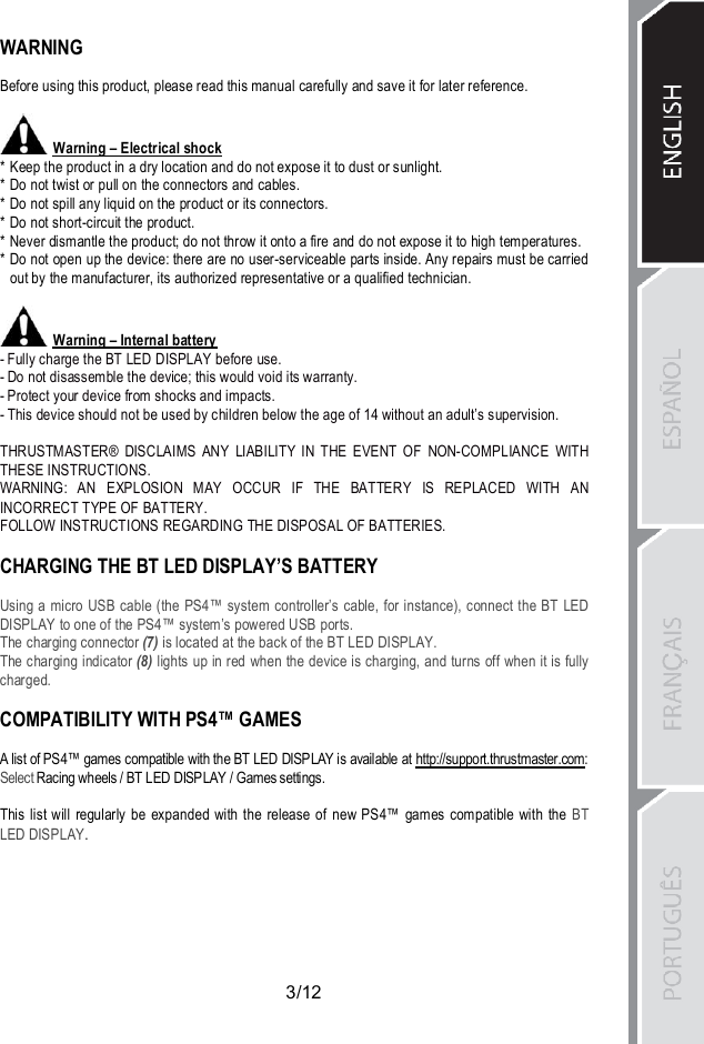 3/12WARNINGBefore using this product, please read this manual carefully and save it for later reference.Warning – Electrical shock* Keep the product in a dry location and do not expose it to dust or sunlight.* Do not twist or pull on the connectors and cables.* Do not spill any liquid on the product or its connectors.* Do not short-circuit the product.* Never dismantle the product; do not throw it onto a fire and do not expose it to high temperatures.* Do not open up the device: there are no user-serviceable parts inside. Any repairs must be carriedout by the manufacturer, its authorized representative or a qualified technician.Warning – Internal battery- Fully charge the BT LED DISPLAY before use.- Do not disassemble the device; this would void its warranty.- Protect your device from shocks and impacts.- This device should not be used by children below the age of 14 without an adult’s supervision.THRUSTMASTER® DISCLAIMS ANY LIABILITY IN THE EVENT OF NON-COMPLIANCE WITHTHESE INSTRUCTIONS.WARNING: AN EXPLOSION MAY OCCUR IF THE BATTERY IS REPLACED WITH ANINCORRECT TYPE OF BATTERY.FOLLOW INSTRUCTIONS REGARDING THE DISPOSAL OF BATTERIES.CHARGING THE BT LED DISPLAY’S BATTERYUsing a micro USB cable (the PS4™ system controller’s cable, for instance), connect the BT LEDDISPLAY to one of the PS4™ system’s powered USB ports.The charging connector (7) is located at the back of the BT LED DISPLAY.The charging indicator (8) lights up in red when the device is charging, and turns off when it is fullycharged.COMPATIBILITY WITH PS4™ GAMESA list of PS4™ games compatible with the BT LED DISPLAY is available at http://support.thrustmaster.com:Select Racing wheels / BT LED DISPLAY / Games settings.This list will regularly be expanded with the release of new PS4™ games compatible with the BTLED DISPLAY.