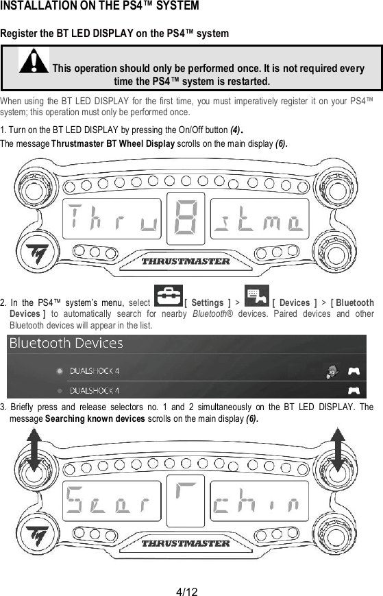 4/12INSTALLATION ON THE PS4™ SYSTEMRegister the BT LED DISPLAY on the PS4™ systemThis operation should only be performed once. It is not required everytime the PS4™ system is restarted.When using the BT LED DISPLAY for the first time, you must imperatively register it on your PS4™system; this operation must only be performed once.1. Turn on the BT LED DISPLAY by pressing the On/Off button (4).The message Thrustmaster BT Wheel Display scrolls on the main display (6).2. In the PS4™ system’s menu, select [ Settings ] &gt;[ Devices ] &gt; [ BluetoothDevices ] to automatically search for nearby Bluetooth® devices. Paired devices and otherBluetooth devices will appear in the list.3. Briefly press and release selectors no. 1 and 2 simultaneously on the BT LED DISPLAY. Themessage Searching known devices scrolls on the main display (6).