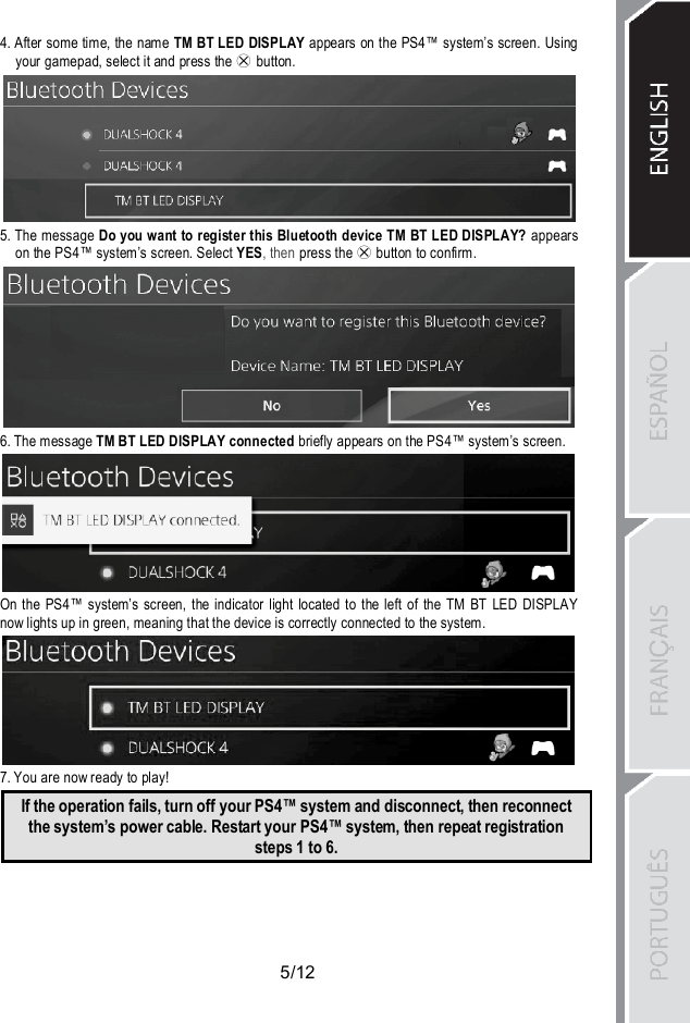 5/124. After some time, the name TM BT LED DISPLAY appears on the PS4™ system’s screen. Usingyour gamepad, select it and press the  button.5. The message Do you want to register this Bluetooth device TM BT LED DISPLAY? appearson the PS4™ system’s screen. Select YES, then press the button to confirm.6. The message TM BT LED DISPLAY connected briefly appears on the PS4™ system’s screen.On the PS4™ system’s screen, the indicator light located to the left of the TM BT LED DISPLAYnow lights up in green, meaning that the device is correctly connected to the system.7. You are now ready to play!If the operation fails, turn off your PS4™ system and disconnect, then reconnectthe system’s power cable. Restart your PS4™ system, then repeat registrationsteps 1 to 6.