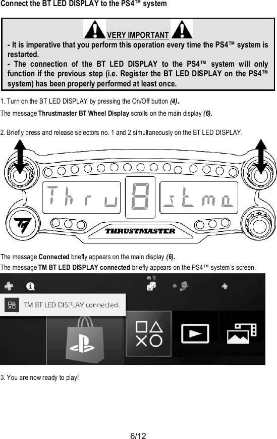 6/12Connect the BT LED DISPLAY to the PS4™ system VERY IMPORTANT- It is imperative that you perform this operation every time the PS4™ system isrestarted.- The connection of the BT LED DISPLAY to the PS4™ system will onlyfunction if the previous step (i.e. Register the BT LED DISPLAY on the PS4™system) has been properly performed at least once.1. Turn on the BT LED DISPLAY by pressing the On/Off button (4).The message Thrustmaster BT Wheel Display scrolls on the main display (6).2. Briefly press and release selectors no. 1 and 2 simultaneously on the BT LED DISPLAY.The message Connected briefly appears on the main display (6).The message TM BT LED DISPLAY connected briefly appears on the PS4™ system’s screen.3. You are now ready to play!