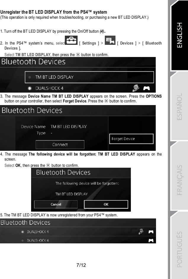 7/12Unregister the BT LED DISPLAY from the PS4™ system(This operation is only required when troubleshooting, or purchasing a new BT LED DISPLAY.)1. Turn off the BT LED DISPLAY by pressing the On/Off button (4).2. In the PS4™ system’s menu, select [ Settings ] &gt; [ Devices ] &gt; [ BluetoothDevices ].Select TM BT LED DISPLAY, then press the button to confirm.3. The message Device Name TM BT LED DISPLAY appears on the screen. Press the OPTIONSbutton on your controller, then select Forget Device. Press the button to confirm.4. The message The following device will be forgotten: TM BT LED DISPLAY appears on thescreen.Select OK, then press the button to confirm.5. The TM BT LED DISPLAY is now unregistered from your PS4™ system.