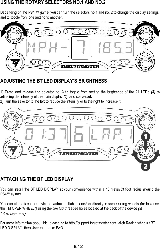 8/12USING THE ROTARY SELECTORS NO.1 AND NO.2Depending on the PS4 ™ game, you can turn the selectors no.1 and no. 2 to change the display settings,and to toggle from one setting to another.ADJUSTING THE BT LED DISPLAY’S BRIGHTNESS1) Press and release the selector no. 3 to toggle from setting the brightness of the 21 LEDs (5) toadjusting the intensity of the main display (6), and conversely.2) Turn the selector to the left to reduce the intensity or to the right to increase it.ATTACHING THE BT LED DISPLAYYou can install the BT LED DISPLAY at your convenience within a 10 meter/33 foot radius around thePS4™ system.You can also attach the device to various suitable items* or directly to some racing wheels (for instance,the TM OPEN WHEEL*) using the two M3 threaded holes located at the back of the device (9).*Sold separatelyFor more information about this, please go to http://support.thrustmaster.com: click Racing wheels / BTLED DISPLAY, then User manual or FAQ.