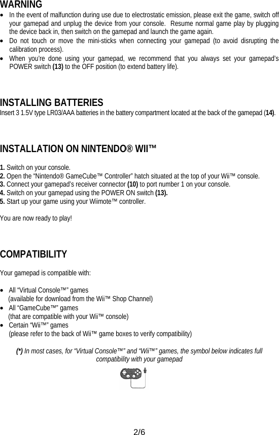  2/6 WARNING • In the event of malfunction during use due to electrostatic emission, please exit the game, switch off your gamepad and unplug the device from your console.  Resume normal game play by plugging the device back in, then switch on the gamepad and launch the game again. • Do not touch or move the mini-sticks when connecting your gamepad (to avoid disrupting the calibration process). • When you’re done using your gamepad, we recommend that you always set your gamepad’s POWER switch (13) to the OFF position (to extend battery life).    INSTALLING BATTERIES Insert 3 1.5V type LR03/AAA batteries in the battery compartment located at the back of the gamepad (14).    INSTALLATION ON NINTENDO® WII™  1. Switch on your console. 2. Open the “Nintendo® GameCube™ Controller” hatch situated at the top of your Wii™ console. 3. Connect your gamepad’s receiver connector (10) to port number 1 on your console. 4. Switch on your gamepad using the POWER ON switch (13). 5. Start up your game using your Wiimote™ controller.  You are now ready to play!    COMPATIBILITY  Your gamepad is compatible with:  • All “Virtual Console™” games      (available for download from the Wii™ Shop Channel) • All “GameCube™” games       (that are compatible with your Wii™ console) • Certain “Wii™” games (please refer to the back of Wii™ game boxes to verify compatibility)  (*) In most cases, for “Virtual Console™” and “Wii™” games, the symbol below indicates full compatibility with your gamepad     