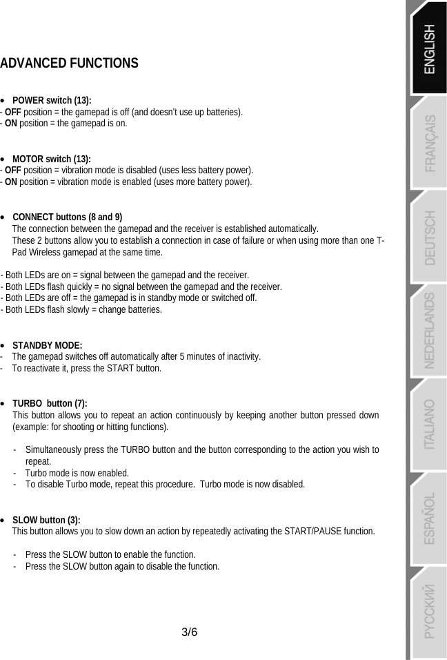   3/6 ADVANCED FUNCTIONS   • POWER switch (13): - OFF position = the gamepad is off (and doesn’t use up batteries). - ON position = the gamepad is on.   • MOTOR switch (13): - OFF position = vibration mode is disabled (uses less battery power). - ON position = vibration mode is enabled (uses more battery power).   • CONNECT buttons (8 and 9) The connection between the gamepad and the receiver is established automatically. These 2 buttons allow you to establish a connection in case of failure or when using more than one T-Pad Wireless gamepad at the same time.  - Both LEDs are on = signal between the gamepad and the receiver. - Both LEDs flash quickly = no signal between the gamepad and the receiver. - Both LEDs are off = the gamepad is in standby mode or switched off. - Both LEDs flash slowly = change batteries.   • STANDBY MODE:  -  The gamepad switches off automatically after 5 minutes of inactivity. -  To reactivate it, press the START button.   • TURBO button (7):  This button allows you to repeat an action continuously by keeping another button pressed down (example: for shooting or hitting functions).  -  Simultaneously press the TURBO button and the button corresponding to the action you wish to repeat. -    Turbo mode is now enabled. -  To disable Turbo mode, repeat this procedure.  Turbo mode is now disabled.   • SLOW button (3): This button allows you to slow down an action by repeatedly activating the START/PAUSE function.  -  Press the SLOW button to enable the function. -   Press the SLOW button again to disable the function.    