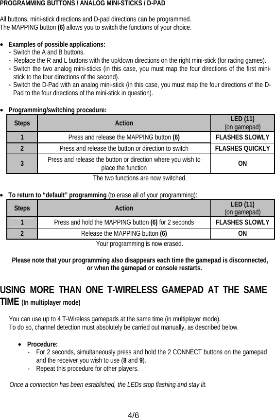  4/6 PROGRAMMING BUTTONS / ANALOG MINI-STICKS / D-PAD   All buttons, mini-stick directions and D-pad directions can be programmed. The MAPPING button (6) allows you to switch the functions of your choice.  • Examples of possible applications: - Switch the A and B buttons. -  Replace the R and L buttons with the up/down directions on the right mini-stick (for racing games). - Switch the two analog mini-sticks (in this case, you must map the four directions of the first mini-stick to the four directions of the second). - Switch the D-Pad with an analog mini-stick (in this case, you must map the four directions of the D-Pad to the four directions of the mini-stick in question).  • Programming/switching procedure: Steps  Action  LED (11)             (on gamepad) 1  Press and release the MAPPING button (6) FLASHES SLOWLY 2  Press and release the button or direction to switch  FLASHES QUICKLY 3  Press and release the button or direction where you wish to place the function  ON The two functions are now switched.  • To return to “default” programming (to erase all of your programming): Steps  Action  LED (11)             (on gamepad) 1  Press and hold the MAPPING button (6) for 2 seconds  FLASHES SLOWLY 2  Release the MAPPING button (6) ON Your programming is now erased.  Please note that your programming also disappears each time the gamepad is disconnected, or when the gamepad or console restarts.  USING MORE THAN ONE T-WIRELESS GAMEPAD AT THE SAME TIME (In multiplayer mode)  You can use up to 4 T-Wireless gamepads at the same time (in multiplayer mode). To do so, channel detection must absolutely be carried out manually, as described below.  • Procedure: -  For 2 seconds, simultaneously press and hold the 2 CONNECT buttons on the gamepad and the receiver you wish to use (8 and 9). -  Repeat this procedure for other players.  Once a connection has been established, the LEDs stop flashing and stay lit. 