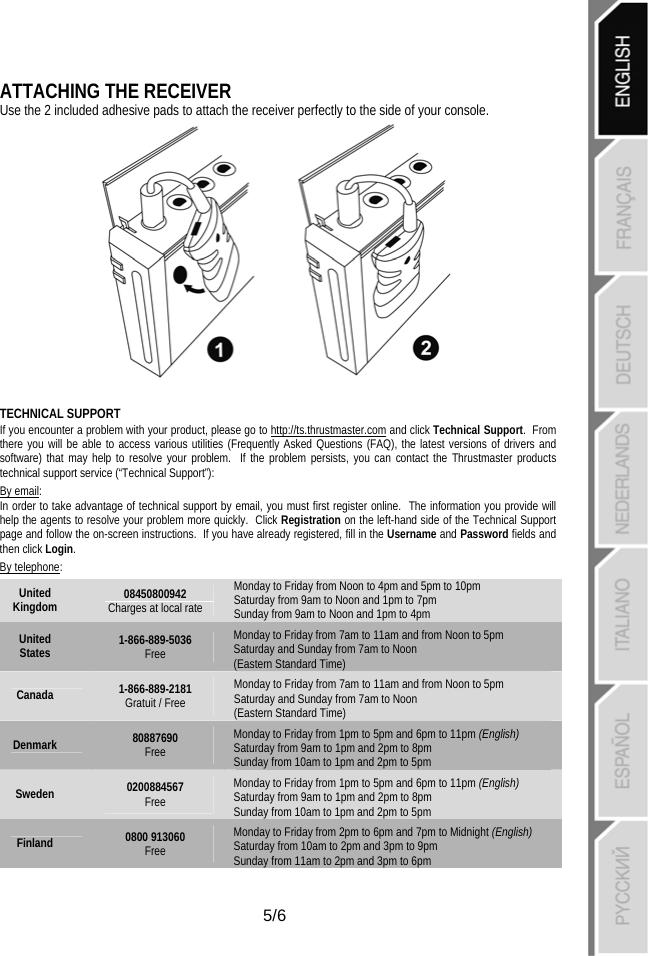   5/6 ATTACHING THE RECEIVER  Use the 2 included adhesive pads to attach the receiver perfectly to the side of your console.  TECHNICAL SUPPORT If you encounter a problem with your product, please go to http://ts.thrustmaster.com and click Technical Support.  From there you will be able to access various utilities (Frequently Asked Questions (FAQ), the latest versions of drivers and software) that may help to resolve your problem.  If the problem persists, you can contact the Thrustmaster products technical support service (“Technical Support”): By email: In order to take advantage of technical support by email, you must first register online.  The information you provide will help the agents to resolve your problem more quickly.  Click Registration on the left-hand side of the Technical Support page and follow the on-screen instructions.  If you have already registered, fill in the Username and Password fields and then click Login. By telephone: United Kingdom  08450800942 Charges at local rate Monday to Friday from Noon to 4pm and 5pm to 10pm Saturday from 9am to Noon and 1pm to 7pm  Sunday from 9am to Noon and 1pm to 4pm United States  1-866-889-5036 Free Monday to Friday from 7am to 11am and from Noon to 5pm Saturday and Sunday from 7am to Noon  (Eastern Standard Time) Canada  1-866-889-2181 Gratuit / Free Monday to Friday from 7am to 11am and from Noon to 5pm Saturday and Sunday from 7am to Noon  (Eastern Standard Time) Denmark  80887690 Free Monday to Friday from 1pm to 5pm and 6pm to 11pm (English) Saturday from 9am to 1pm and 2pm to 8pm  Sunday from 10am to 1pm and 2pm to 5pm Sweden  0200884567 Free Monday to Friday from 1pm to 5pm and 6pm to 11pm (English) Saturday from 9am to 1pm and 2pm to 8pm  Sunday from 10am to 1pm and 2pm to 5pm Finland  0800 913060 Free Monday to Friday from 2pm to 6pm and 7pm to Midnight (English) Saturday from 10am to 2pm and 3pm to 9pm  Sunday from 11am to 2pm and 3pm to 6pm 