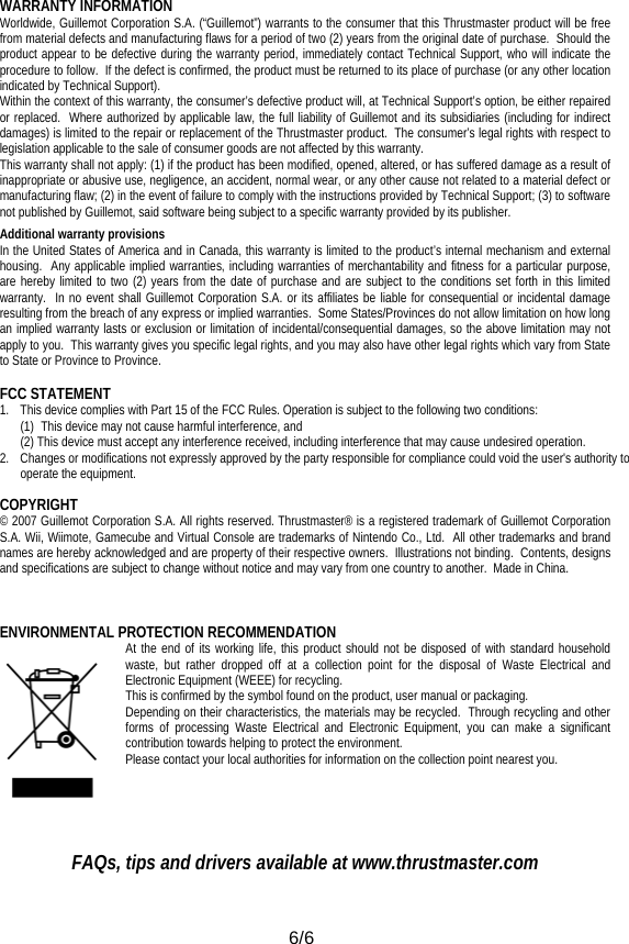  6/6 WARRANTY INFORMATION Worldwide, Guillemot Corporation S.A. (“Guillemot”) warrants to the consumer that this Thrustmaster product will be free from material defects and manufacturing flaws for a period of two (2) years from the original date of purchase.  Should the product appear to be defective during the warranty period, immediately contact Technical Support, who will indicate the procedure to follow.  If the defect is confirmed, the product must be returned to its place of purchase (or any other location indicated by Technical Support). Within the context of this warranty, the consumer’s defective product will, at Technical Support’s option, be either repaired or replaced.  Where authorized by applicable law, the full liability of Guillemot and its subsidiaries (including for indirect damages) is limited to the repair or replacement of the Thrustmaster product.  The consumer’s legal rights with respect to legislation applicable to the sale of consumer goods are not affected by this warranty. This warranty shall not apply: (1) if the product has been modified, opened, altered, or has suffered damage as a result of inappropriate or abusive use, negligence, an accident, normal wear, or any other cause not related to a material defect or manufacturing flaw; (2) in the event of failure to comply with the instructions provided by Technical Support; (3) to software not published by Guillemot, said software being subject to a specific warranty provided by its publisher. Additional warranty provisions In the United States of America and in Canada, this warranty is limited to the product’s internal mechanism and external housing.  Any applicable implied warranties, including warranties of merchantability and fitness for a particular purpose, are hereby limited to two (2) years from the date of purchase and are subject to the conditions set forth in this limited warranty.  In no event shall Guillemot Corporation S.A. or its affiliates be liable for consequential or incidental damage resulting from the breach of any express or implied warranties.  Some States/Provinces do not allow limitation on how long an implied warranty lasts or exclusion or limitation of incidental/consequential damages, so the above limitation may not apply to you.  This warranty gives you specific legal rights, and you may also have other legal rights which vary from State to State or Province to Province.  FCC STATEMENT 1.  This device complies with Part 15 of the FCC Rules. Operation is subject to the following two conditions: (1) This device may not cause harmful interference, and (2) This device must accept any interference received, including interference that may cause undesired operation. 2.  Changes or modifications not expressly approved by the party responsible for compliance could void the user&apos;s authority to operate the equipment. COPYRIGHT © 2007 Guillemot Corporation S.A. All rights reserved. Thrustmaster® is a registered trademark of Guillemot Corporation S.A. Wii, Wiimote, Gamecube and Virtual Console are trademarks of Nintendo Co., Ltd.  All other trademarks and brand names are hereby acknowledged and are property of their respective owners.  Illustrations not binding.  Contents, designs and specifications are subject to change without notice and may vary from one country to another.  Made in China.  ENVIRONMENTAL PROTECTION RECOMMENDATION At the end of its working life, this product should not be disposed of with standard household waste, but rather dropped off at a collection point for the disposal of Waste Electrical and Electronic Equipment (WEEE) for recycling. This is confirmed by the symbol found on the product, user manual or packaging.  Depending on their characteristics, the materials may be recycled.  Through recycling and other forms of processing Waste Electrical and Electronic Equipment, you can make a significant contribution towards helping to protect the environment.  Please contact your local authorities for information on the collection point nearest you.   FAQs, tips and drivers available at www.thrustmaster.com  