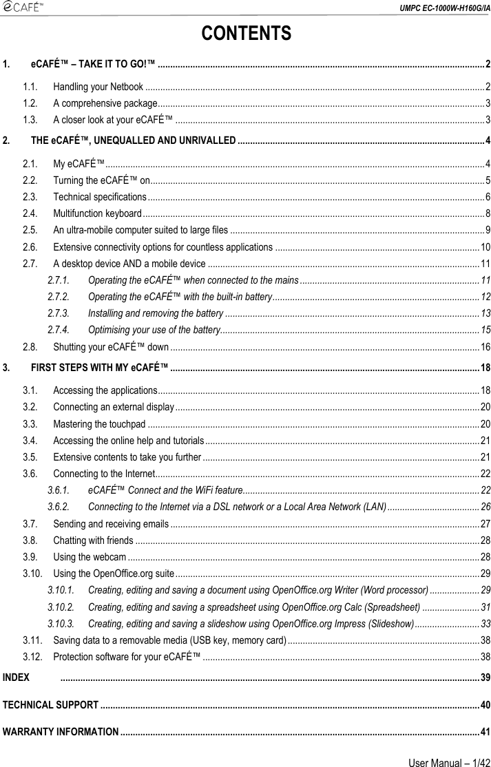  UMPC EC-1000W-H160G/IA User Manual – 1/42 CONTENTS 1. eCAFÉ™ – TAKE IT TO GO!™ ...................................................................................................................................2 1.1. Handling your Netbook ........................................................................................................................................2 1.2. A comprehensive package...................................................................................................................................3 1.3. A closer look at your eCAFÉ™ ............................................................................................................................3 2. THE eCAFÉ™, UNEQUALLED AND UNRIVALLED ...................................................................................................4 2.1. My eCAFÉ™........................................................................................................................................................4 2.2. Turning the eCAFÉ™ on......................................................................................................................................5 2.3. Technical specifications.......................................................................................................................................6 2.4. Multifunction keyboard.........................................................................................................................................8 2.5. An ultra-mobile computer suited to large files ......................................................................................................9 2.6. Extensive connectivity options for countless applications ..................................................................................10 2.7. A desktop device AND a mobile device .............................................................................................................11 2.7.1. Operating the eCAFÉ™ when connected to the mains........................................................................11 2.7.2. Operating the eCAFÉ™ with the built-in battery...................................................................................12 2.7.3. Installing and removing the battery ......................................................................................................13 2.7.4. Optimising your use of the battery........................................................................................................15 2.8. Shutting your eCAFÉ™ down ............................................................................................................................16 3. FIRST STEPS WITH MY eCAFÉ™ ............................................................................................................................18 3.1. Accessing the applications.................................................................................................................................18 3.2. Connecting an external display..........................................................................................................................20 3.3. Mastering the touchpad .....................................................................................................................................20 3.4. Accessing the online help and tutorials..............................................................................................................21 3.5. Extensive contents to take you further ...............................................................................................................21 3.6. Connecting to the Internet..................................................................................................................................22 3.6.1. eCAFÉ™ Connect and the WiFi feature...............................................................................................22 3.6.2. Connecting to the Internet via a DSL network or a Local Area Network (LAN).....................................26 3.7. Sending and receiving emails............................................................................................................................27 3.8. Chatting with friends ..........................................................................................................................................28 3.9. Using the webcam .............................................................................................................................................28 3.10. Using the OpenOffice.org suite..........................................................................................................................29 3.10.1. Creating, editing and saving a document using OpenOffice.org Writer (Word processor)....................29 3.10.2. Creating, editing and saving a spreadsheet using OpenOffice.org Calc (Spreadsheet) .......................31 3.10.3. Creating, editing and saving a slideshow using OpenOffice.org Impress (Slideshow)..........................33 3.11. Saving data to a removable media (USB key, memory card).............................................................................38 3.12. Protection software for your eCAFÉ™ ...............................................................................................................38 INDEX      ........................................................................................................................................................................39 TECHNICAL SUPPORT ........................................................................................................................................................40 WARRANTY INFORMATION................................................................................................................................................41 