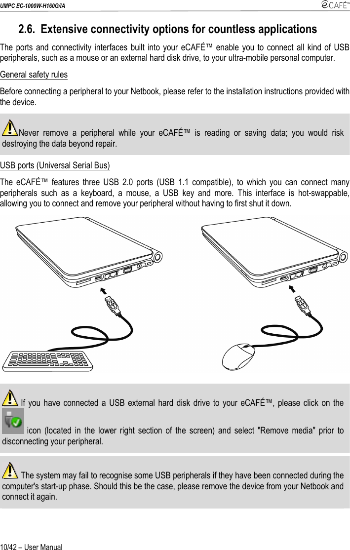 UMPC EC-1000W-H160G/IA    10/42 – User Manual 2.6. Extensive connectivity options for countless applications The ports and connectivity interfaces built into your eCAFÉ™ enable you to connect all kind of USB peripherals, such as a mouse or an external hard disk drive, to your ultra-mobile personal computer. General safety rules Before connecting a peripheral to your Netbook, please refer to the installation instructions provided with the device. Never remove a peripheral while your eCAFÉ™ is reading or saving data; you would risk destroying the data beyond repair. USB ports (Universal Serial Bus) The eCAFÉ™ features three USB 2.0 ports (USB 1.1 compatible), to which you can connect many peripherals such as a keyboard, a mouse, a USB key and more. This interface is hot-swappable, allowing you to connect and remove your peripheral without having to first shut it down.    If you have connected a USB external hard disk drive to your eCAFÉ™, please click on the  icon (located in the lower right section of the screen) and select &quot;Remove media&quot; prior to disconnecting your peripheral.   The system may fail to recognise some USB peripherals if they have been connected during the computer&apos;s start-up phase. Should this be the case, please remove the device from your Netbook and connect it again.  