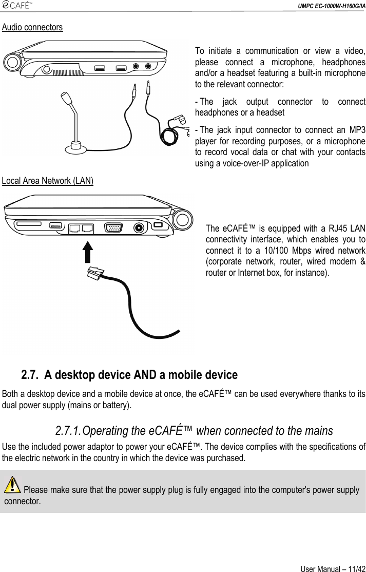  UMPC EC-1000W-H160G/IA User Manual – 11/42 Audio connectors To initiate a communication or view a video, please connect a microphone, headphones and/or a headset featuring a built-in microphone to the relevant connector: - The jack output connector to connect headphones or a headset - The jack input connector to connect an MP3 player for recording purposes, or a microphone to record vocal data or chat with your contacts using a voice-over-IP application Local Area Network (LAN)   The eCAFÉ™ is equipped with a RJ45 LAN connectivity interface, which enables you to connect it to a 10/100 Mbps wired network (corporate network, router, wired modem &amp; router or Internet box, for instance).  2.7. A desktop device AND a mobile device Both a desktop device and a mobile device at once, the eCAFÉ™ can be used everywhere thanks to its dual power supply (mains or battery). 2.7.1. Operating the eCAFÉ™ when connected to the mains Use the included power adaptor to power your eCAFÉ™. The device complies with the specifications of the electric network in the country in which the device was purchased.  Please make sure that the power supply plug is fully engaged into the computer&apos;s power supply connector.  