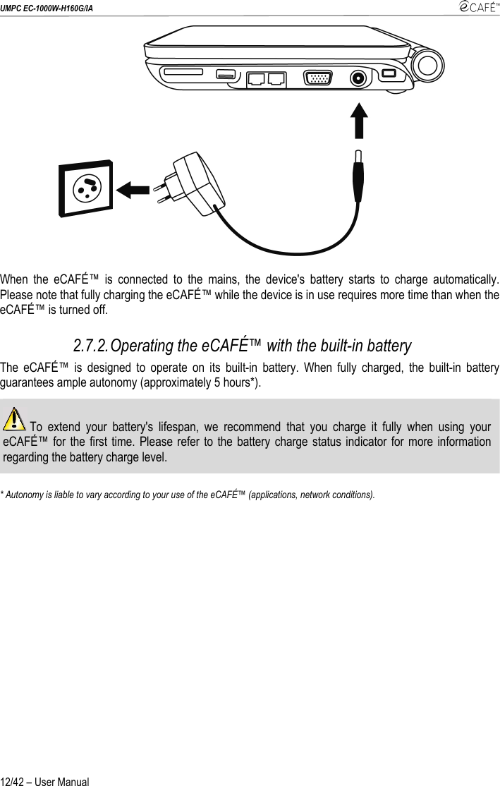 UMPC EC-1000W-H160G/IA    12/42 – User Manual  When the eCAFÉ™ is connected to the mains, the device&apos;s battery starts to charge automatically. Please note that fully charging the eCAFÉ™ while the device is in use requires more time than when the eCAFÉ™ is turned off. 2.7.2. Operating the eCAFÉ™ with the built-in battery The eCAFÉ™ is designed to operate on its built-in battery. When fully charged, the built-in battery guarantees ample autonomy (approximately 5 hours*).  To extend your battery&apos;s lifespan, we recommend that you charge it fully when using your eCAFÉ™ for the first time. Please refer to the battery charge status indicator for more information regarding the battery charge level.  * Autonomy is liable to vary according to your use of the eCAFÉ™ (applications, network conditions).  