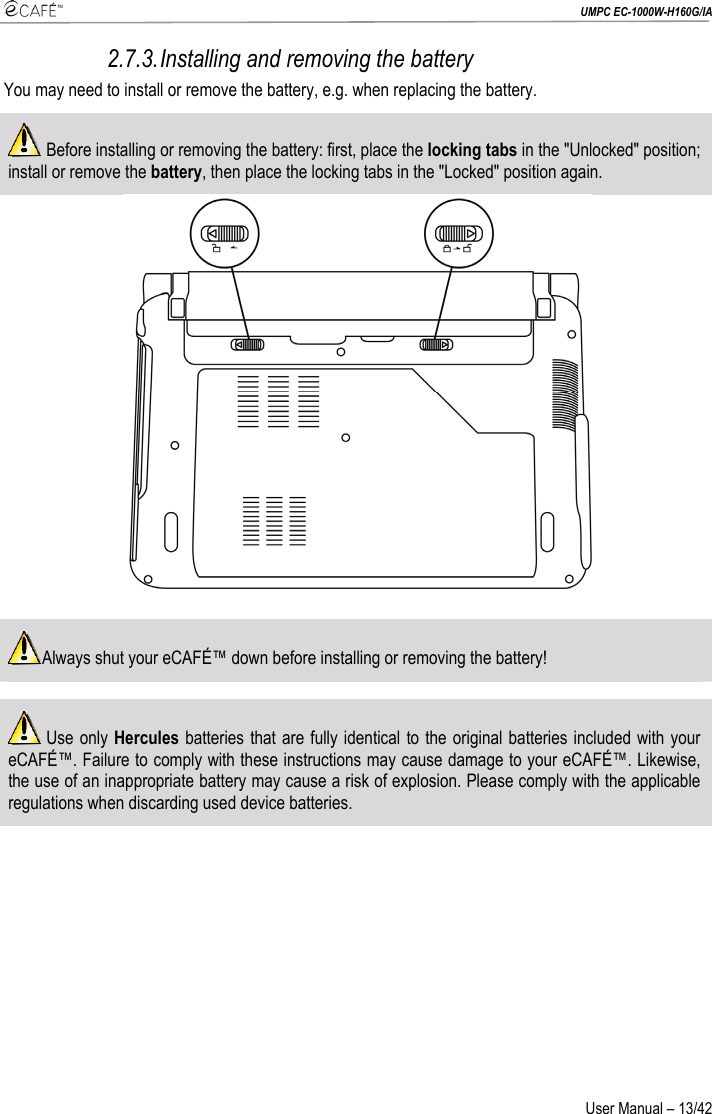  UMPC EC-1000W-H160G/IA User Manual – 13/42 2.7.3. Installing and removing the battery You may need to install or remove the battery, e.g. when replacing the battery.  Before installing or removing the battery: first, place the locking tabs in the &quot;Unlocked&quot; position; install or remove the battery, then place the locking tabs in the &quot;Locked&quot; position again.   Always shut your eCAFÉ™ down before installing or removing the battery!   Use only Hercules batteries that are fully identical to the original batteries included with your eCAFÉ™. Failure to comply with these instructions may cause damage to your eCAFÉ™. Likewise, the use of an inappropriate battery may cause a risk of explosion. Please comply with the applicable regulations when discarding used device batteries.  