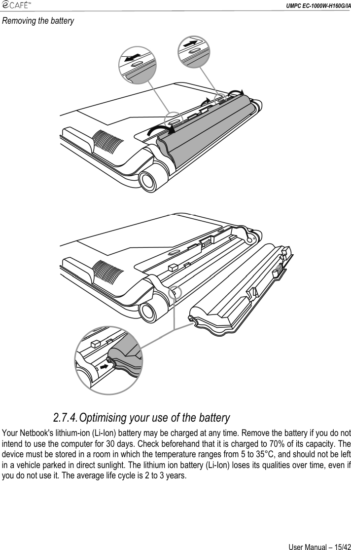  UMPC EC-1000W-H160G/IA User Manual – 15/42 Removing the battery  2.7.4. Optimising your use of the battery Your Netbook&apos;s lithium-ion (Li-Ion) battery may be charged at any time. Remove the battery if you do not intend to use the computer for 30 days. Check beforehand that it is charged to 70% of its capacity. The device must be stored in a room in which the temperature ranges from 5 to 35°C, and should not be left in a vehicle parked in direct sunlight. The lithium ion battery (Li-Ion) loses its qualities over time, even if you do not use it. The average life cycle is 2 to 3 years. 