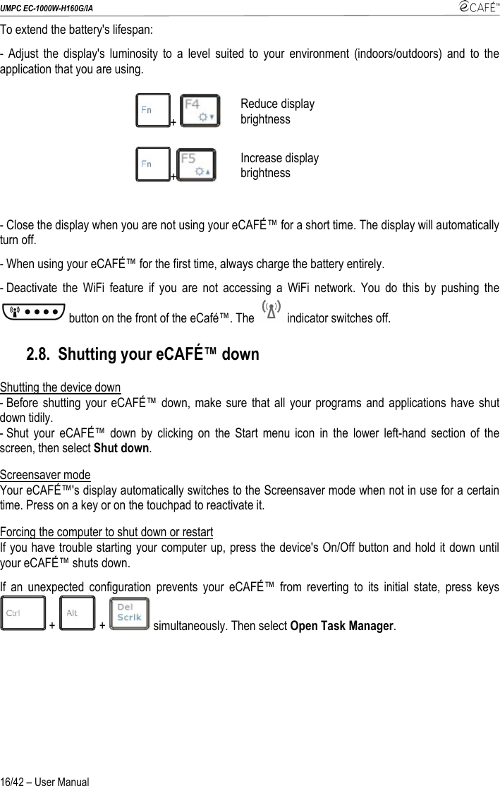 UMPC EC-1000W-H160G/IA    16/42 – User Manual To extend the battery&apos;s lifespan: - Adjust the display&apos;s luminosity to a level suited to your environment (indoors/outdoors) and to the application that you are using. +   Reduce display brightness +  Increase display brightness  - Close the display when you are not using your eCAFÉ™ for a short time. The display will automatically turn off. - When using your eCAFÉ™ for the first time, always charge the battery entirely. - Deactivate the WiFi feature if you are not accessing a WiFi network. You do this by pushing the button on the front of the eCafé™. The   indicator switches off. 2.8. Shutting your eCAFÉ™ down Shutting the device down  - Before shutting your eCAFÉ™ down, make sure that all your programs and applications have shut down tidily. - Shut your eCAFÉ™ down by clicking on the Start menu icon in the lower left-hand section of the screen, then select Shut down. Screensaver mode Your eCAFÉ™&apos;s display automatically switches to the Screensaver mode when not in use for a certain time. Press on a key or on the touchpad to reactivate it. Forcing the computer to shut down or restart If you have trouble starting your computer up, press the device&apos;s On/Off button and hold it down until your eCAFÉ™ shuts down.  If an unexpected configuration prevents your eCAFÉ™ from reverting to its initial state, press keys  +   +   simultaneously. Then select Open Task Manager. 