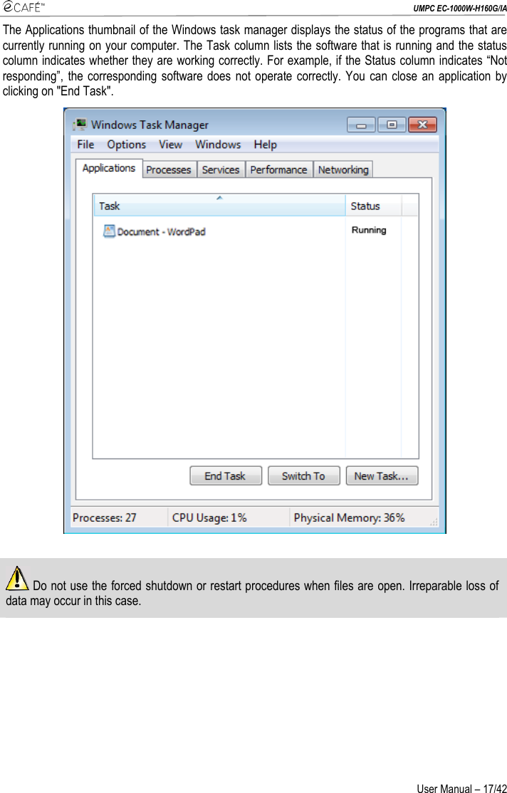  UMPC EC-1000W-H160G/IA User Manual – 17/42 The Applications thumbnail of the Windows task manager displays the status of the programs that are currently running on your computer. The Task column lists the software that is running and the status column indicates whether they are working correctly. For example, if the Status column indicates “Not responding”, the corresponding software does not operate correctly. You can close an application by clicking on &quot;End Task&quot;.    Do not use the forced shutdown or restart procedures when files are open. Irreparable loss of data may occur in this case.  