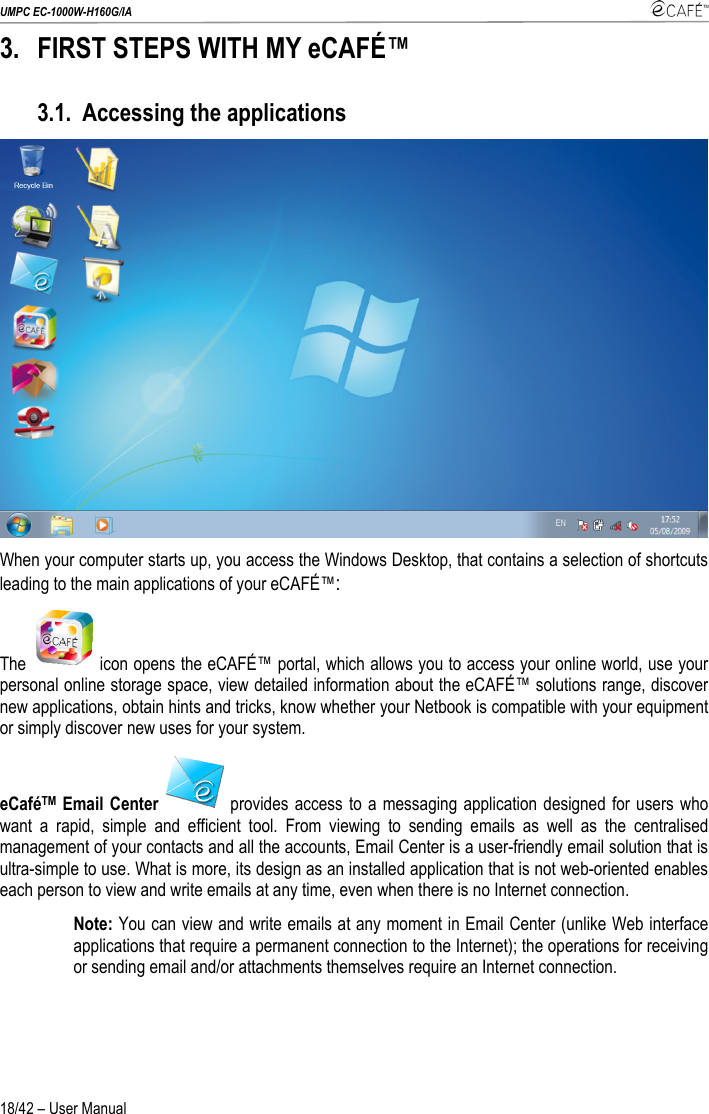 UMPC EC-1000W-H160G/IA    18/42 – User Manual 3. FIRST STEPS WITH MY eCAFÉ™ 3.1. Accessing the applications  When your computer starts up, you access the Windows Desktop, that contains a selection of shortcuts leading to the main applications of your eCAFÉ™: The   icon opens the eCAFÉ™ portal, which allows you to access your online world, use your personal online storage space, view detailed information about the eCAFÉ™ solutions range, discover new applications, obtain hints and tricks, know whether your Netbook is compatible with your equipment or simply discover new uses for your system. eCaféTM Email Center  provides access to a messaging application designed for users who want a rapid, simple and efficient tool. From viewing to sending emails as well as the centralised management of your contacts and all the accounts, Email Center is a user-friendly email solution that is ultra-simple to use. What is more, its design as an installed application that is not web-oriented enables each person to view and write emails at any time, even when there is no Internet connection. Note: You can view and write emails at any moment in Email Center (unlike Web interface applications that require a permanent connection to the Internet); the operations for receiving or sending email and/or attachments themselves require an Internet connection. 