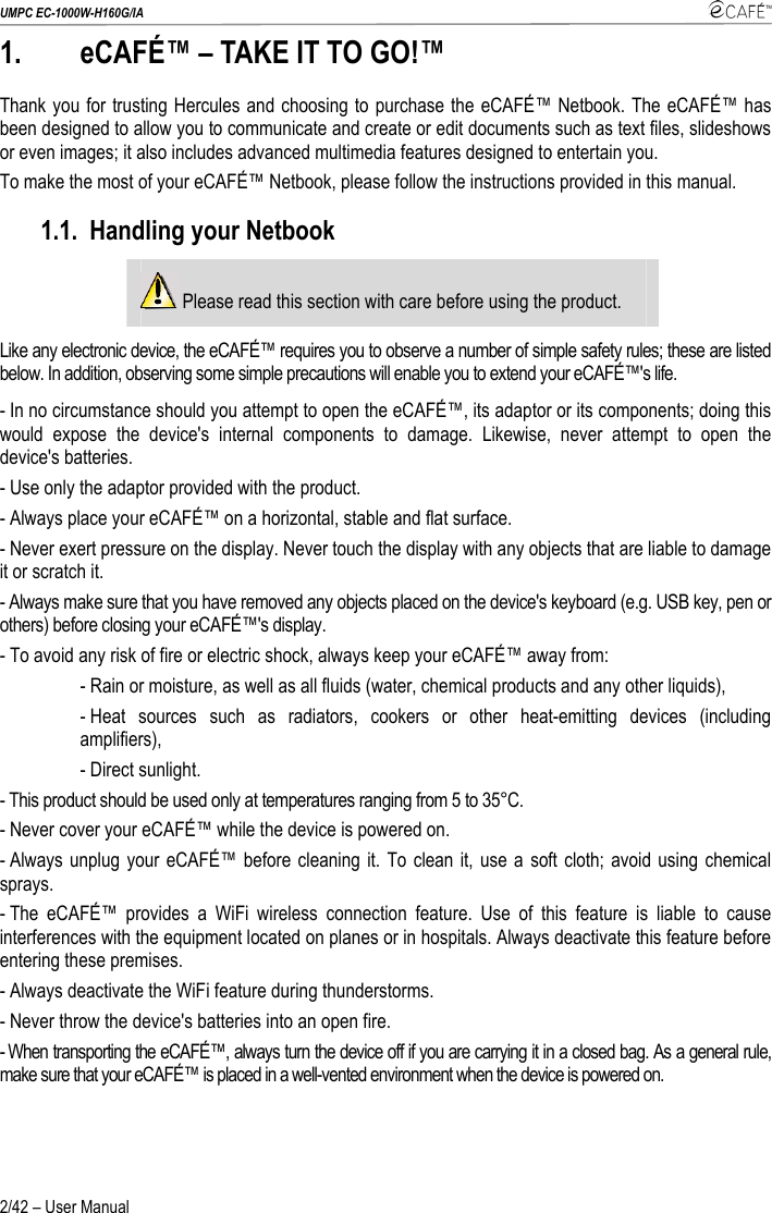 UMPC EC-1000W-H160G/IA    2/42 – User Manual 1.  eCAFÉ™ – TAKE IT TO GO!™ Thank you for trusting Hercules and choosing to purchase the eCAFÉ™ Netbook. The eCAFÉ™ has been designed to allow you to communicate and create or edit documents such as text files, slideshows or even images; it also includes advanced multimedia features designed to entertain you. To make the most of your eCAFÉ™ Netbook, please follow the instructions provided in this manual. 1.1. Handling your Netbook  Please read this section with care before using the product. Like any electronic device, the eCAFÉ™ requires you to observe a number of simple safety rules; these are listed below. In addition, observing some simple precautions will enable you to extend your eCAFÉ™&apos;s life. - In no circumstance should you attempt to open the eCAFÉ™, its adaptor or its components; doing this would expose the device&apos;s internal components to damage. Likewise, never attempt to open the device&apos;s batteries. - Use only the adaptor provided with the product. - Always place your eCAFÉ™ on a horizontal, stable and flat surface.  - Never exert pressure on the display. Never touch the display with any objects that are liable to damage it or scratch it. - Always make sure that you have removed any objects placed on the device&apos;s keyboard (e.g. USB key, pen or others) before closing your eCAFÉ™&apos;s display. - To avoid any risk of fire or electric shock, always keep your eCAFÉ™ away from: - Rain or moisture, as well as all fluids (water, chemical products and any other liquids), - Heat sources such as radiators, cookers or other heat-emitting devices (including amplifiers), - Direct sunlight.  - This product should be used only at temperatures ranging from 5 to 35°C. - Never cover your eCAFÉ™ while the device is powered on. - Always unplug your eCAFÉ™ before cleaning it. To clean it, use a soft cloth; avoid using chemical sprays.  - The eCAFÉ™ provides a WiFi wireless connection feature. Use of this feature is liable to cause interferences with the equipment located on planes or in hospitals. Always deactivate this feature before entering these premises. - Always deactivate the WiFi feature during thunderstorms. - Never throw the device&apos;s batteries into an open fire. - When transporting the eCAFÉ™, always turn the device off if you are carrying it in a closed bag. As a general rule, make sure that your eCAFÉ™ is placed in a well-vented environment when the device is powered on. 