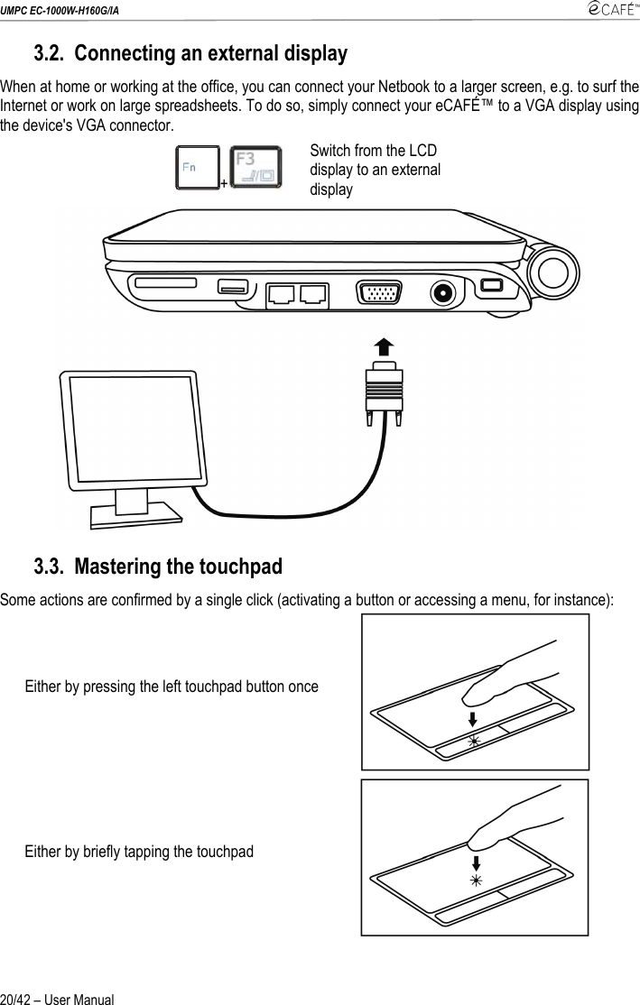 UMPC EC-1000W-H160G/IA    20/42 – User Manual 3.2. Connecting an external display When at home or working at the office, you can connect your Netbook to a larger screen, e.g. to surf the Internet or work on large spreadsheets. To do so, simply connect your eCAFÉ™ to a VGA display using the device&apos;s VGA connector. +  Switch from the LCD display to an external display  3.3. Mastering the touchpad Some actions are confirmed by a single click (activating a button or accessing a menu, for instance): Either by pressing the left touchpad button once  Either by briefly tapping the touchpad   