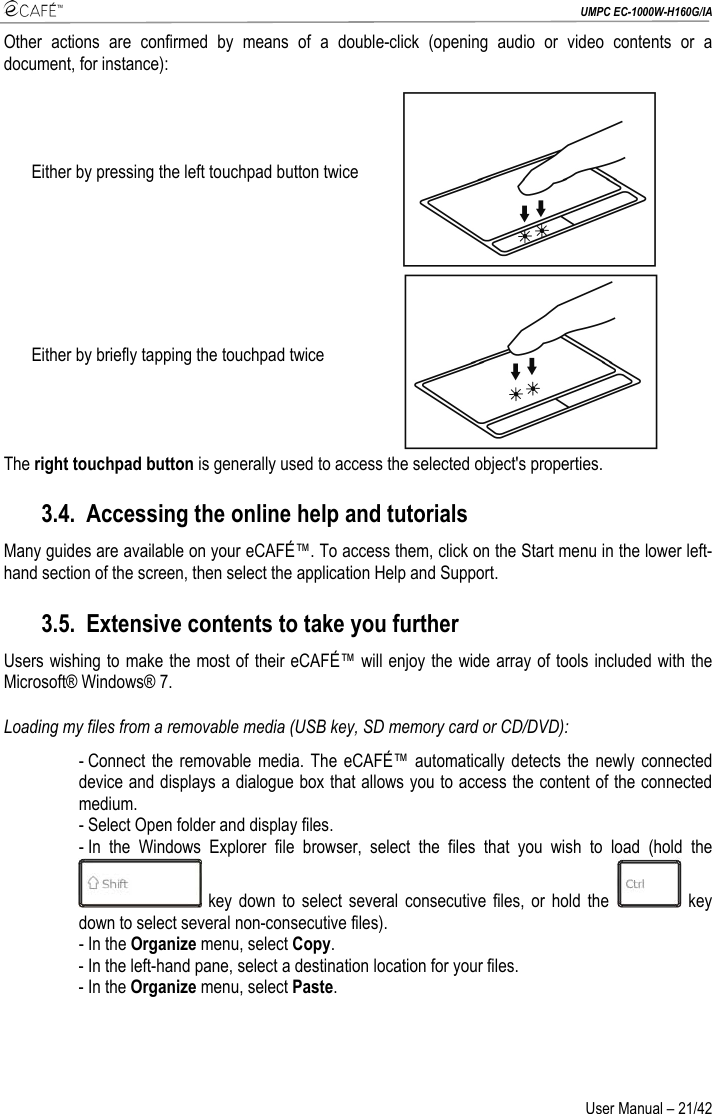  UMPC EC-1000W-H160G/IA User Manual – 21/42 Other actions are confirmed by means of a double-click (opening audio or video contents or a document, for instance): Either by pressing the left touchpad button twice  Either by briefly tapping the touchpad twice  The right touchpad button is generally used to access the selected object&apos;s properties. 3.4. Accessing the online help and tutorials Many guides are available on your eCAFÉ™. To access them, click on the Start menu in the lower left-hand section of the screen, then select the application Help and Support. 3.5. Extensive contents to take you further Users wishing to make the most of their eCAFÉ™ will enjoy the wide array of tools included with the Microsoft® Windows® 7. Loading my files from a removable media (USB key, SD memory card or CD/DVD): - Connect the removable media. The eCAFÉ™ automatically detects the newly connected device and displays a dialogue box that allows you to access the content of the connected medium. - Select Open folder and display files. - In the Windows Explorer file browser, select the files that you wish to load (hold the  key down to select several consecutive files, or hold the   key down to select several non-consecutive files). - In the Organize menu, select Copy. - In the left-hand pane, select a destination location for your files. - In the Organize menu, select Paste. 