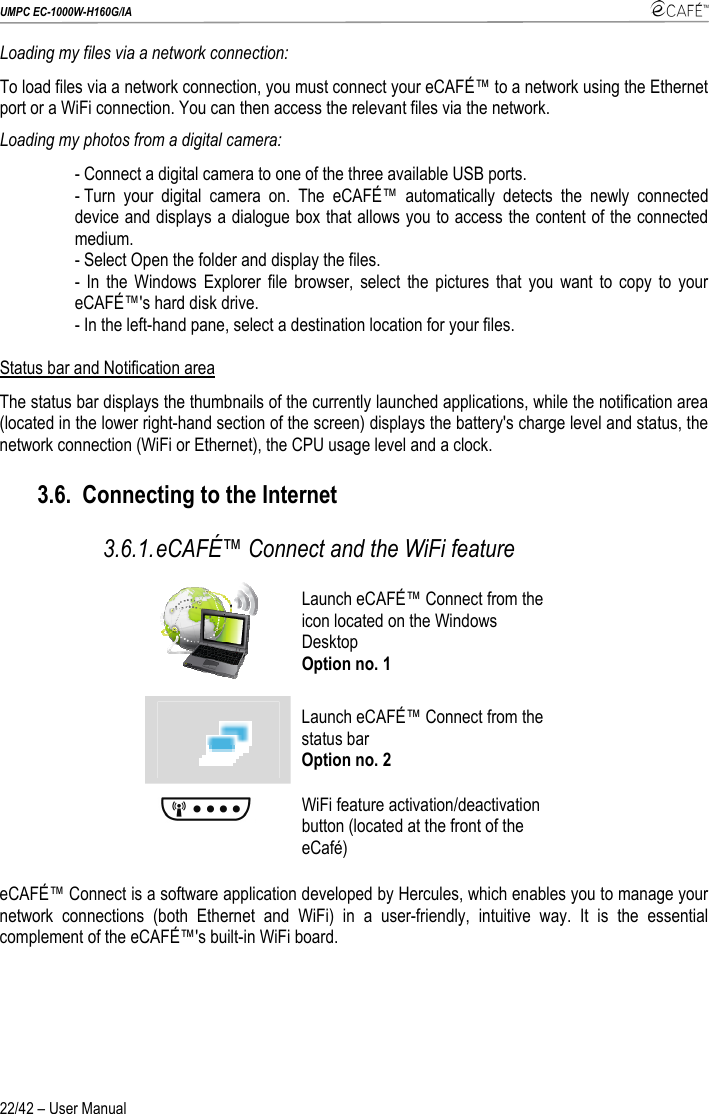 UMPC EC-1000W-H160G/IA    22/42 – User Manual Loading my files via a network connection: To load files via a network connection, you must connect your eCAFÉ™ to a network using the Ethernet port or a WiFi connection. You can then access the relevant files via the network. Loading my photos from a digital camera: - Connect a digital camera to one of the three available USB ports. - Turn your digital camera on. The eCAFÉ™ automatically detects the newly connected device and displays a dialogue box that allows you to access the content of the connected medium. - Select Open the folder and display the files. - In the Windows Explorer file browser, select the pictures that you want to copy to your eCAFÉ™&apos;s hard disk drive. - In the left-hand pane, select a destination location for your files.  Status bar and Notification area The status bar displays the thumbnails of the currently launched applications, while the notification area (located in the lower right-hand section of the screen) displays the battery&apos;s charge level and status, the network connection (WiFi or Ethernet), the CPU usage level and a clock. 3.6. Connecting to the Internet 3.6.1. eCAFÉ™ Connect and the WiFi feature  Launch eCAFÉ™ Connect from the icon located on the Windows Desktop Option no. 1  Launch eCAFÉ™ Connect from the status bar Option no. 2  WiFi feature activation/deactivation button (located at the front of the eCafé) eCAFÉ™ Connect is a software application developed by Hercules, which enables you to manage your network connections (both Ethernet and WiFi) in a user-friendly, intuitive way. It is the essential complement of the eCAFÉ™&apos;s built-in WiFi board. 