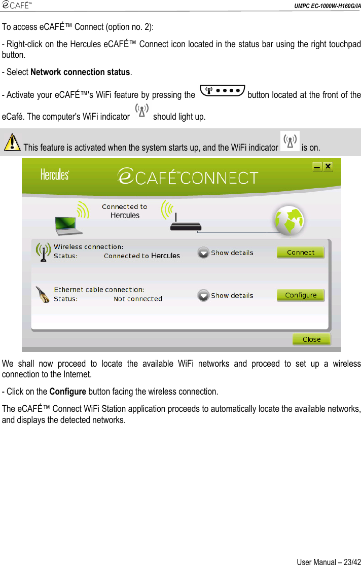  UMPC EC-1000W-H160G/IA User Manual – 23/42 To access eCAFÉ™ Connect (option no. 2): - Right-click on the Hercules eCAFÉ™ Connect icon located in the status bar using the right touchpad button. - Select Network connection status. - Activate your eCAFÉ™&apos;s WiFi feature by pressing the  button located at the front of the eCafé. The computer&apos;s WiFi indicator   should light up.  This feature is activated when the system starts up, and the WiFi indicator   is on.   We shall now proceed to locate the available WiFi networks and proceed to set up a wireless connection to the Internet.  - Click on the Configure button facing the wireless connection.  The eCAFÉ™ Connect WiFi Station application proceeds to automatically locate the available networks, and displays the detected networks.  