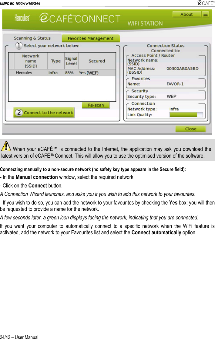 UMPC EC-1000W-H160G/IA    24/42 – User Manual   When your eCAFÉ™ is connected to the Internet, the application may ask you download the latest version of eCAFÉ™Connect. This will allow you to use the optimised version of the software.  Connecting manually to a non-secure network (no safety key type appears in the Secure field):  - In the Manual connection window, select the required network. - Click on the Connect button. A Connection Wizard launches, and asks you if you wish to add this network to your favourites. - If you wish to do so, you can add the network to your favourites by checking the Yes box; you will then be requested to provide a name for the network. A few seconds later, a green icon displays facing the network, indicating that you are connected. If you want your computer to automatically connect to a specific network when the WiFi feature is activated, add the network to your Favourites list and select the Connect automatically option. 