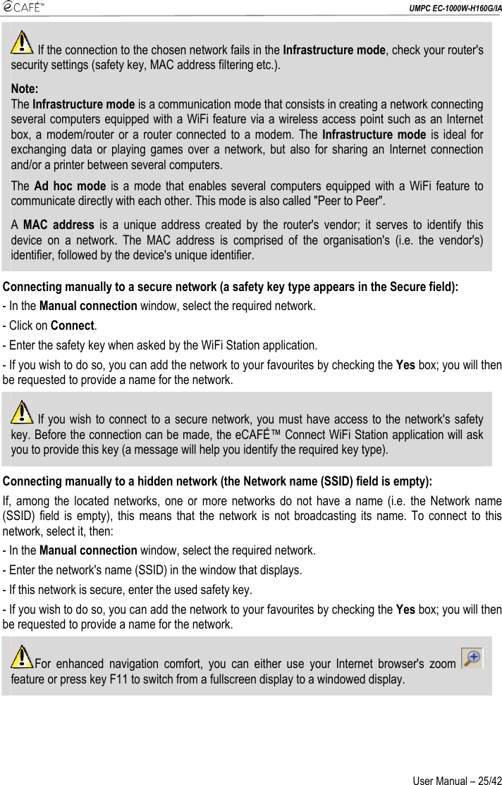  UMPC EC-1000W-H160G/IA User Manual – 25/42  If the connection to the chosen network fails in the Infrastructure mode, check your router&apos;s security settings (safety key, MAC address filtering etc.). Note: The Infrastructure mode is a communication mode that consists in creating a network connecting several computers equipped with a WiFi feature via a wireless access point such as an Internet box, a modem/router or a router connected to a modem. The Infrastructure mode is ideal for exchanging data or playing games over a network, but also for sharing an Internet connection and/or a printer between several computers. The Ad hoc mode is a mode that enables several computers equipped with a WiFi feature to communicate directly with each other. This mode is also called &quot;Peer to Peer&quot;. A  MAC address is a unique address created by the router&apos;s vendor; it serves to identify this device on a network. The MAC address is comprised of the organisation&apos;s (i.e. the vendor&apos;s) identifier, followed by the device&apos;s unique identifier. Connecting manually to a secure network (a safety key type appears in the Secure field): - In the Manual connection window, select the required network. - Click on Connect. - Enter the safety key when asked by the WiFi Station application. - If you wish to do so, you can add the network to your favourites by checking the Yes box; you will then be requested to provide a name for the network.  If you wish to connect to a secure network, you must have access to the network&apos;s safety key. Before the connection can be made, the eCAFÉ™ Connect WiFi Station application will ask you to provide this key (a message will help you identify the required key type). Connecting manually to a hidden network (the Network name (SSID) field is empty): If, among the located networks, one or more networks do not have a name (i.e. the Network name (SSID) field is empty), this means that the network is not broadcasting its name. To connect to this network, select it, then: - In the Manual connection window, select the required network. - Enter the network&apos;s name (SSID) in the window that displays. - If this network is secure, enter the used safety key. - If you wish to do so, you can add the network to your favourites by checking the Yes box; you will then be requested to provide a name for the network. For enhanced navigation comfort, you can either use your Internet browser&apos;s zoom   feature or press key F11 to switch from a fullscreen display to a windowed display.  