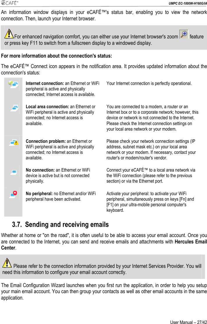  UMPC EC-1000W-H160G/IA User Manual – 27/42 An information window displays in your eCAFÉ™&apos;s status bar, enabling you to view the network connection. Then, launch your Internet browser. For enhanced navigation comfort, you can either use your Internet browser&apos;s zoom   feature or press key F11 to switch from a fullscreen display to a windowed display. For more information about the connection&apos;s status: The eCAFÉ™ Connect icon appears in the notification area. It provides updated information about the connection&apos;s status:  Internet connection: an Ethernet or WiFi peripheral is active and physically connected; Internet access is available. Your Internet connection is perfectly operational.  Local area connection: an Ethernet or WiFi peripheral is active and physically connected; no Internet access is available. You are connected to a modem, a router or an Internet box or to a corporate network; however, this device or network is not connected to the Internet. Please check the Internet connection settings on your local area network or your modem.  Connection problem: an Ethernet or WiFi peripheral is active and physically connected; no Internet access is available. Please check your network connection settings (IP address, subnet mask etc.) on your local area network or your modem. If necessary, contact your router&apos;s or modem/router&apos;s vendor.  No connection: an Ethernet or WiFi device is active but is not connected physically. Connect your eCAFÉ™ to a local area network via the WiFi connection (please refer to the previous section) or via the Ethernet port.  No peripheral: no Ethernet and/or WiFi peripheral have been activated. Activate your peripheral: to activate your WiFi peripheral, simultaneously press on keys [Fn] and [F1] on your ultra-mobile personal computer&apos;s keyboard. 3.7. Sending and receiving emails Whether at home or &quot;on the road&quot;, it is often useful to be able to access your email account. Once you are connected to the Internet, you can send and receive emails and attachments with Hercules Email Center.  Please refer to the connection information provided by your Internet Services Provider. You will need this information to configure your email account correctly. The Email Configuration Wizard launches when you first run the application, in order to help you setup your main email account. You can then group your contacts as well as other email accounts in the same application. 