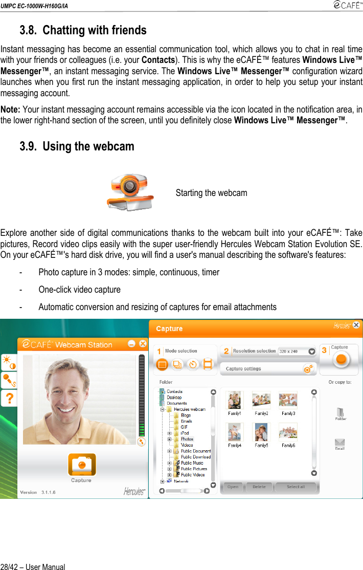 UMPC EC-1000W-H160G/IA    28/42 – User Manual 3.8. Chatting with friends Instant messaging has become an essential communication tool, which allows you to chat in real time with your friends or colleagues (i.e. your Contacts). This is why the eCAFÉ™ features Windows Live™ Messenger™, an instant messaging service. The Windows Live™ Messenger™ configuration wizard launches when you first run the instant messaging application, in order to help you setup your instant messaging account. Note: Your instant messaging account remains accessible via the icon located in the notification area, in the lower right-hand section of the screen, until you definitely close Windows Live™ Messenger™.  3.9. Using the webcam  Starting the webcam Explore another side of digital communications thanks to the webcam built into your eCAFÉ™: Take pictures, Record video clips easily with the super user-friendly Hercules Webcam Station Evolution SE. On your eCAFÉ™&apos;s hard disk drive, you will find a user&apos;s manual describing the software&apos;s features: - Photo capture in 3 modes: simple, continuous, timer - One-click video capture - Automatic conversion and resizing of captures for email attachments  