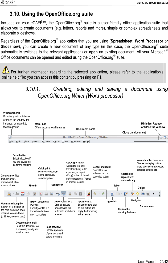  UMPC EC-1000W-H160G/IA User Manual – 29/42 3.10. Using the OpenOffice.org suite Included on your eCAFÉ™, the OpenOffice.org® suite is a user-friendly office application suite that allows you to create documents (e.g. letters, reports and more), simple or complex spreadsheets and elaborate slideshows. Regardless of the OpenOffice.org® application that you are using (Spreadsheet, Word Processor or Slideshow), you can create a new document of any type (in this case, the OpenOffice.org® suite automatically switches to the relevant application) or open an existing document. All your Microsoft® Office documents can be opened and edited using the OpenOffice.org® suite.  For further information regarding the selected application, please refer to the application&apos;s online help file; you can access this content by pressing on F1. 3.10.1. Creating, editing and saving a document using OpenOffice.org Writer (Word processor)      