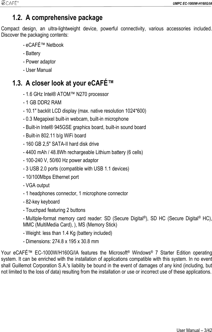  UMPC EC-1000W-H160G/IA User Manual – 3/42 1.2. A comprehensive package Compact design, an ultra-lightweight device, powerful connectivity, various accessories included. Discover the packaging contents: - eCAFÉ™ Netbook - Battery - Power adaptor - User Manual 1.3. A closer look at your eCAFÉ™ - 1.6 GHz Intel® ATOM™ N270 processor - 1 GB DDR2 RAM  - 10.1&quot; backlit LCD display (max. native resolution 1024*600) - 0.3 Megapixel built-in webcam, built-in microphone - Built-in Intel® 945GSE graphics board, built-in sound board - Built-in 802.11 b/g WiFi board - 160 GB 2,5&quot; SATA-II hard disk drive - 4400 mAh / 48.8Wh rechargeable Lithium battery (6 cells) - 100-240 V, 50/60 Hz power adaptor  - 3 USB 2.0 ports (compatible with USB 1.1 devices)  - 10/100Mbps Ethernet port - VGA output - 1 headphones connector, 1 microphone connector - 82-key keyboard - Touchpad featuring 2 buttons - Multiple-format memory card reader: SD (Secure Digital®), SD HC (Secure Digital® HC), MMC (MultiMedia Card), ), MS (Memory Stick) - Weight: less than 1.4 Kg (battery included) - Dimensions: 274.8 x 195 x 30.8 mm Your eCAFÉ™ EC-1000W/H160G/IA features the Microsoft® Windows® 7 Starter Edition operating system. It can be enriched with the installation of applications compatible with this system. In no event shall Guillemot Corporation S.A.&apos;s liability be bound in the event of damages of any kind (including, but not limited to the loss of data) resulting from the installation or use or incorrect use of these applications. 