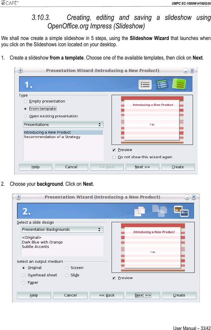  UMPC EC-1000W-H160G/IA User Manual – 33/42 3.10.3. Creating, editing and saving a slideshow using OpenOffice.org Impress (Slideshow) We shall now create a simple slideshow in 5 steps, using the Slideshow Wizard that launches when you click on the Slideshows icon located on your desktop. 1. Create a slideshow from a template. Choose one of the available templates, then click on Next.  2. Choose your background. Click on Next. 