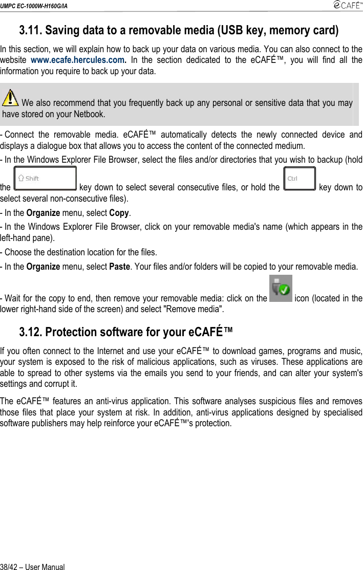 UMPC EC-1000W-H160G/IA    38/42 – User Manual 3.11. Saving data to a removable media (USB key, memory card) In this section, we will explain how to back up your data on various media. You can also connect to the website  www.ecafe.hercules.com.  In the section dedicated to the eCAFÉ™, you will find all the information you require to back up your data.  We also recommend that you frequently back up any personal or sensitive data that you may have stored on your Netbook. - Connect the removable media. eCAFÉ™ automatically detects the newly connected device and displays a dialogue box that allows you to access the content of the connected medium. - In the Windows Explorer File Browser, select the files and/or directories that you wish to backup (hold the   key down to select several consecutive files, or hold the   key down to select several non-consecutive files). - In the Organize menu, select Copy. - In the Windows Explorer File Browser, click on your removable media&apos;s name (which appears in the left-hand pane). - Choose the destination location for the files. - In the Organize menu, select Paste. Your files and/or folders will be copied to your removable media. - Wait for the copy to end, then remove your removable media: click on the   icon (located in the lower right-hand side of the screen) and select &quot;Remove media&quot;. 3.12. Protection software for your eCAFÉ™ If you often connect to the Internet and use your eCAFÉ™ to download games, programs and music, your system is exposed to the risk of malicious applications, such as viruses. These applications are able to spread to other systems via the emails you send to your friends, and can alter your system&apos;s settings and corrupt it. The eCAFÉ™ features an anti-virus application. This software analyses suspicious files and removes those files that place your system at risk. In addition, anti-virus applications designed by specialised software publishers may help reinforce your eCAFÉ™&apos;s protection.   