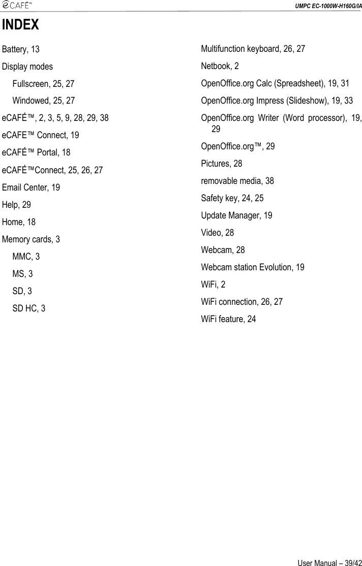  UMPC EC-1000W-H160G/IA User Manual – 39/42 INDEX Battery, 13 Display modes Fullscreen, 25, 27 Windowed, 25, 27 eCAFÉ™, 2, 3, 5, 9, 28, 29, 38 eCAFE™ Connect, 19 eCAFÉ™ Portal, 18 eCAFÉ™Connect, 25, 26, 27 Email Center, 19 Help, 29 Home, 18 Memory cards, 3 MMC, 3 MS, 3 SD, 3 SD HC, 3 Multifunction keyboard, 26, 27 Netbook, 2 OpenOffice.org Calc (Spreadsheet), 19, 31 OpenOffice.org Impress (Slideshow), 19, 33 OpenOffice.org Writer (Word processor), 19, 29 OpenOffice.org™, 29 Pictures, 28 removable media, 38 Safety key, 24, 25 Update Manager, 19 Video, 28 Webcam, 28 Webcam station Evolution, 19 WiFi, 2 WiFi connection, 26, 27 WiFi feature, 24  