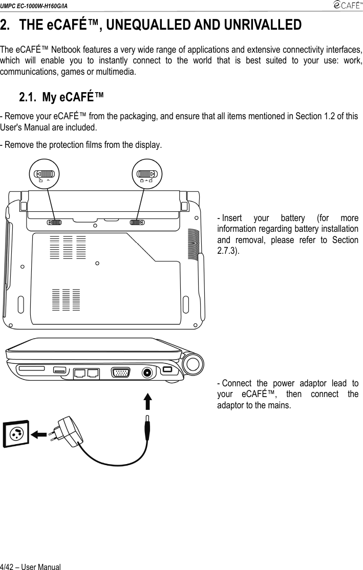 UMPC EC-1000W-H160G/IA    4/42 – User Manual 2. THE eCAFÉ™, UNEQUALLED AND UNRIVALLED The eCAFÉ™ Netbook features a very wide range of applications and extensive connectivity interfaces, which will enable you to instantly connect to the world that is best suited to your use: work, communications, games or multimedia. 2.1. My eCAFÉ™ - Remove your eCAFÉ™ from the packaging, and ensure that all items mentioned in Section 1.2 of this User&apos;s Manual are included. - Remove the protection films from the display.  - Insert your battery (for more information regarding battery installation and removal, please refer to Section 2.7.3).   - Connect the power adaptor lead to your eCAFÉ™, then connect the adaptor to the mains.   