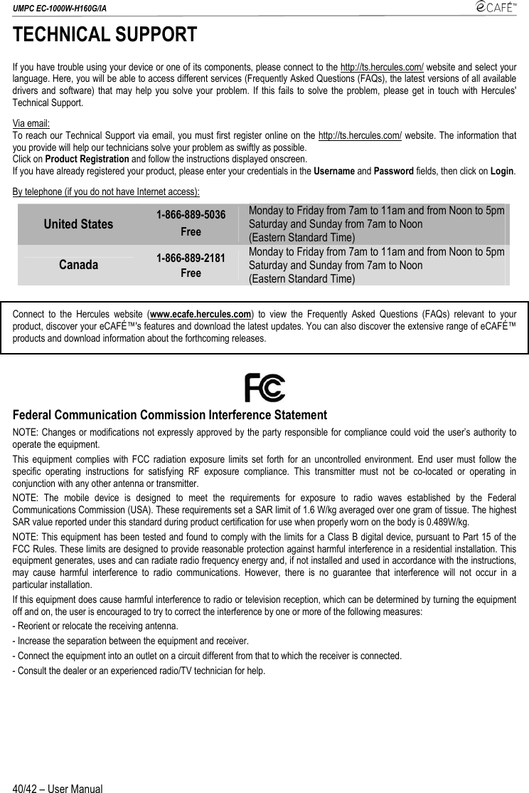 UMPC EC-1000W-H160G/IA    40/42 – User Manual TECHNICAL SUPPORT If you have trouble using your device or one of its components, please connect to the http://ts.hercules.com/ website and select your language. Here, you will be able to access different services (Frequently Asked Questions (FAQs), the latest versions of all available drivers and software) that may help you solve your problem. If this fails to solve the problem, please get in touch with Hercules&apos; Technical Support. Via email: To reach our Technical Support via email, you must first register online on the http://ts.hercules.com/ website. The information that you provide will help our technicians solve your problem as swiftly as possible.  Click on Product Registration and follow the instructions displayed onscreen. If you have already registered your product, please enter your credentials in the Username and Password fields, then click on Login. By telephone (if you do not have Internet access): United States  1-866-889-5036  Free Monday to Friday from 7am to 11am and from Noon to 5pm  Saturday and Sunday from 7am to Noon   (Eastern Standard Time) Canada  1-866-889-2181  Free Monday to Friday from 7am to 11am and from Noon to 5pm  Saturday and Sunday from 7am to Noon   (Eastern Standard Time)  Connect to the Hercules website (www.ecafe.hercules.com) to view the Frequently Asked Questions (FAQs) relevant to your product, discover your eCAFÉ™&apos;s features and download the latest updates. You can also discover the extensive range of eCAFÉ™ products and download information about the forthcoming releases.  Federal Communication Commission Interference Statement NOTE: Changes or modifications not expressly approved by the party responsible for compliance could void the user’s authority to operate the equipment. This equipment complies with FCC radiation exposure limits set forth for an uncontrolled environment. End user must follow the specific operating instructions for satisfying RF exposure compliance. This transmitter must not be co-located or operating in conjunction with any other antenna or transmitter. NOTE: The mobile device is designed to meet the requirements for exposure to radio waves established by the Federal Communications Commission (USA). These requirements set a SAR limit of 1.6 W/kg averaged over one gram of tissue. The highest SAR value reported under this standard during product certification for use when properly worn on the body is 0.489W/kg. NOTE: This equipment has been tested and found to comply with the limits for a Class B digital device, pursuant to Part 15 of the FCC Rules. These limits are designed to provide reasonable protection against harmful interference in a residential installation. This equipment generates, uses and can radiate radio frequency energy and, if not installed and used in accordance with the instructions, may cause harmful interference to radio communications. However, there is no guarantee that interference will not occur in a particular installation. If this equipment does cause harmful interference to radio or television reception, which can be determined by turning the equipment off and on, the user is encouraged to try to correct the interference by one or more of the following measures: - Reorient or relocate the receiving antenna. - Increase the separation between the equipment and receiver. - Connect the equipment into an outlet on a circuit different from that to which the receiver is connected. - Consult the dealer or an experienced radio/TV technician for help. 